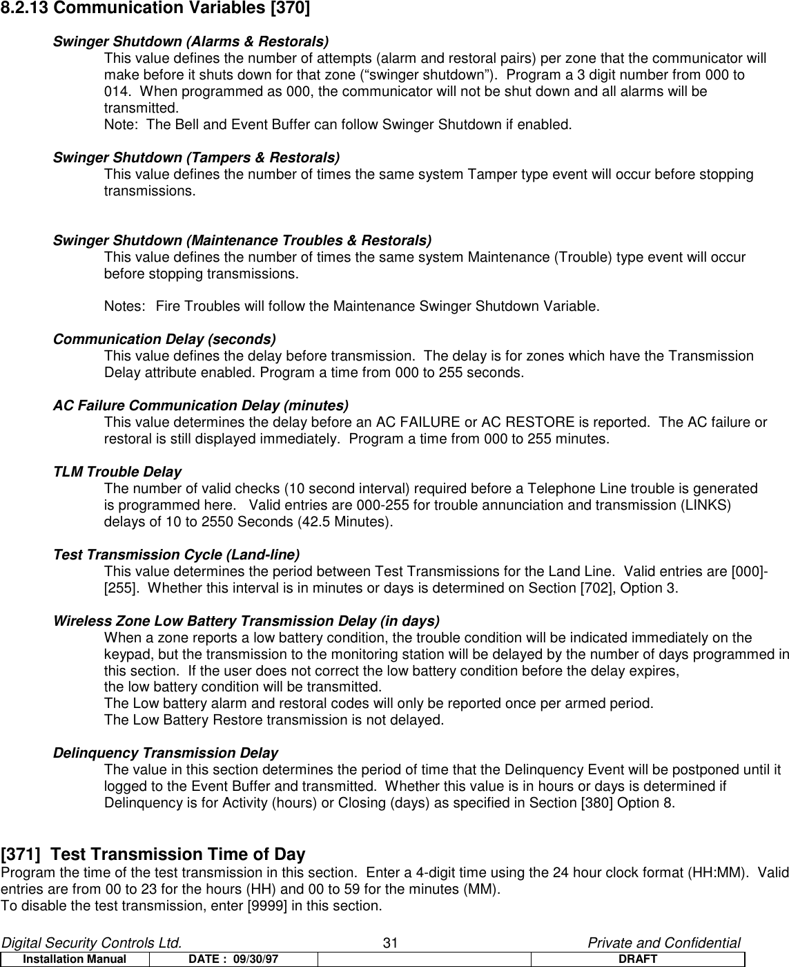 Digital Security Controls Ltd.                   31                                               Private and ConfidentialInstallation Manual DATE :  09/30/97 DRAFT8.2.13 Communication Variables [370]Swinger Shutdown (Alarms &amp; Restorals)This value defines the number of attempts (alarm and restoral pairs) per zone that the communicator will make before it shuts down for that zone (“swinger shutdown”).  Program a 3 digit number from 000 to 014.  When programmed as 000, the communicator will not be shut down and all alarms will be transmitted.Note:  The Bell and Event Buffer can follow Swinger Shutdown if enabled.Swinger Shutdown (Tampers &amp; Restorals)This value defines the number of times the same system Tamper type event will occur before stopping transmissions.Swinger Shutdown (Maintenance Troubles &amp; Restorals)This value defines the number of times the same system Maintenance (Trouble) type event will occur before stopping transmissions.Notes:  Fire Troubles will follow the Maintenance Swinger Shutdown Variable.Communication Delay (seconds)This value defines the delay before transmission.  The delay is for zones which have the Transmission Delay attribute enabled. Program a time from 000 to 255 seconds.AC Failure Communication Delay (minutes)This value determines the delay before an AC FAILURE or AC RESTORE is reported.  The AC failure or restoral is still displayed immediately.  Program a time from 000 to 255 minutes.TLM Trouble DelayThe number of valid checks (10 second interval) required before a Telephone Line trouble is generated is programmed here.   Valid entries are 000-255 for trouble annunciation and transmission (LINKS) delays of 10 to 2550 Seconds (42.5 Minutes).Test Transmission Cycle (Land-line)This value determines the period between Test Transmissions for the Land Line.  Valid entries are [000]-[255].  Whether this interval is in minutes or days is determined on Section [702], Option 3.Wireless Zone Low Battery Transmission Delay (in days)When a zone reports a low battery condition, the trouble condition will be indicated immediately on thekeypad, but the transmission to the monitoring station will be delayed by the number of days programmed inthis section.  If the user does not correct the low battery condition before the delay expires,the low battery condition will be transmitted.The Low battery alarm and restoral codes will only be reported once per armed period.The Low Battery Restore transmission is not delayed.Delinquency Transmission DelayThe value in this section determines the period of time that the Delinquency Event will be postponed until itlogged to the Event Buffer and transmitted.  Whether this value is in hours or days is determined ifDelinquency is for Activity (hours) or Closing (days) as specified in Section [380] Option 8.[371]  Test Transmission Time of DayProgram the time of the test transmission in this section.  Enter a 4-digit time using the 24 hour clock format (HH:MM).  Validentries are from 00 to 23 for the hours (HH) and 00 to 59 for the minutes (MM).To disable the test transmission, enter [9999] in this section.