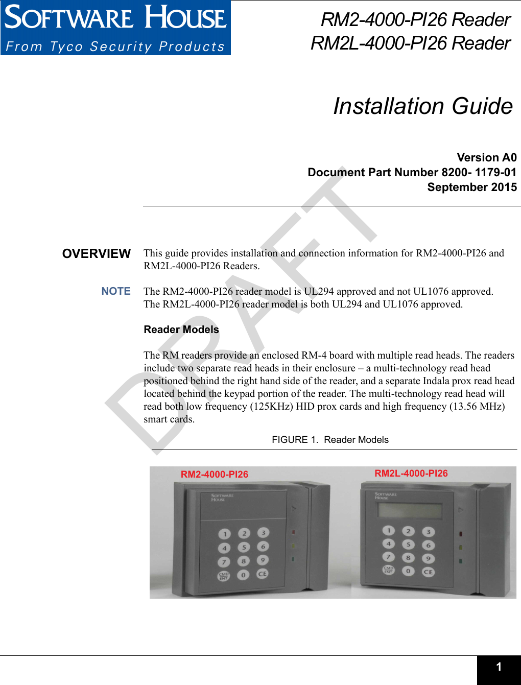 1RM2-4000-PI26 ReaderRM2L-4000-PI26 ReaderInstallation GuideVersion A0Document Part Number 8200- 1179-01September 2015OVERVIEW This guide provides installation and connection information for RM2-4000-PI26 and RM2L-4000-PI26 Readers. NOTE The RM2-4000-PI26 reader model is UL294 approved and not UL1076 approved. The RM2L-4000-PI26 reader model is both UL294 and UL1076 approved.Reader ModelsThe RM readers provide an enclosed RM-4 board with multiple read heads. The readers include two separate read heads in their enclosure – a multi-technology read head positioned behind the right hand side of the reader, and a separate Indala prox read head located behind the keypad portion of the reader. The multi-technology read head will read both low frequency (125KHz) HID prox cards and high frequency (13.56 MHz) smart cards.FIGURE 1.  Reader ModelsRM2-4000-PI26  RM2L-4000-PI26 DRAFT