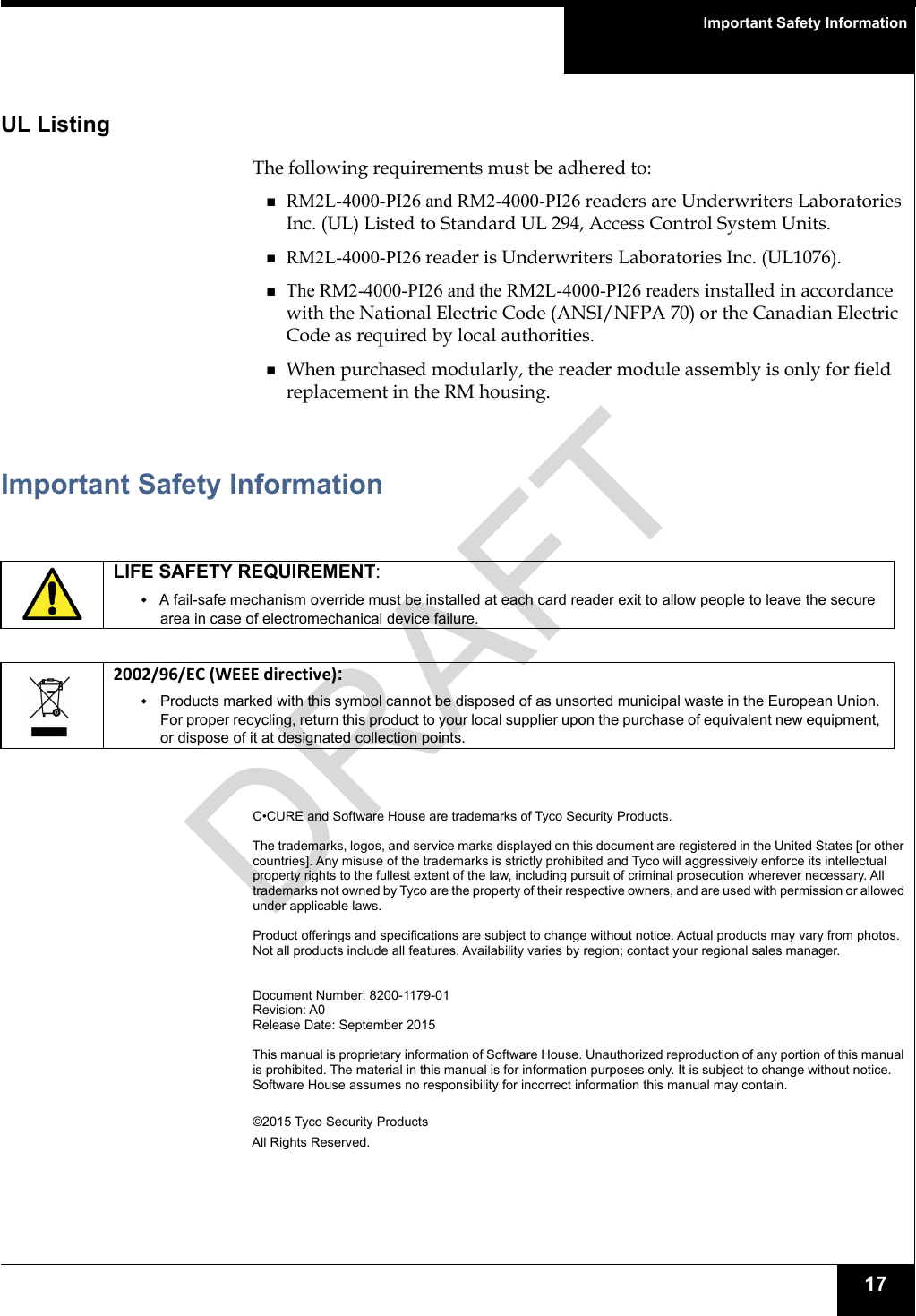 Important Safety Information17UL ListingThe following requirements must be adhered to:RM2L-4000-PI26 and RM2-4000-PI26 readers are Underwriters Laboratories Inc. (UL) Listed to Standard UL 294, Access Control System Units. RM2L-4000-PI26 reader is Underwriters Laboratories Inc. (UL1076). The RM2-4000-PI26 and the RM2L-4000-PI26 readers installed in accordance with the National Electric Code (ANSI/NFPA 70) or the Canadian Electric Code as required by local authorities.When purchased modularly, the reader module assembly is only for field replacement in the RM housing.Important Safety InformationC•CURE and Software House are trademarks of Tyco Security Products.The trademarks, logos, and service marks displayed on this document are registered in the United States [or other countries]. Any misuse of the trademarks is strictly prohibited and Tyco will aggressively enforce its intellectual property rights to the fullest extent of the law, including pursuit of criminal prosecution wherever necessary. All trademarks not owned by Tyco are the property of their respective owners, and are used with permission or allowed under applicable laws. Product offerings and specifications are subject to change without notice. Actual products may vary from photos. Not all products include all features. Availability varies by region; contact your regional sales manager.Document Number: 8200-1179-01Revision: A0Release Date: September 2015This manual is proprietary information of Software House. Unauthorized reproduction of any portion of this manual is prohibited. The material in this manual is for information purposes only. It is subject to change without notice. Software House assumes no responsibility for incorrect information this manual may contain. ©2015 Tyco Security ProductsAll Rights Reserved.LIFE SAFETY REQUIREMENT:A fail-safe mechanism override must be installed at each card reader exit to allow people to leave the secure area in case of electromechanical device failure.2002/96/EC (WEEE directive): Products marked with this symbol cannot be disposed of as unsorted municipal waste in the European Union. For proper recycling, return this product to your local supplier upon the purchase of equivalent new equipment, or dispose of it at designated collection points.DRAFT
