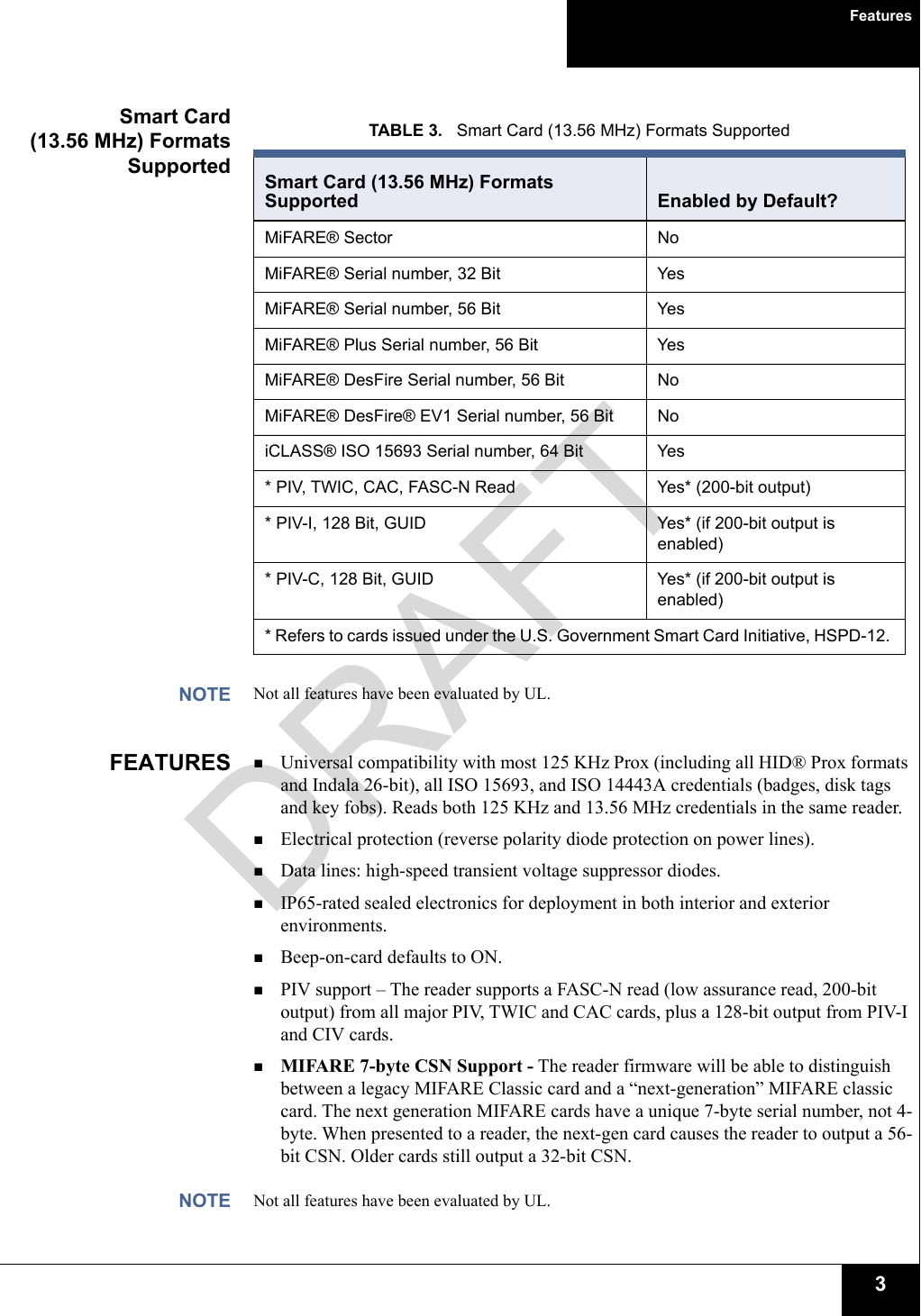 Features3Smart Card(13.56 MHz) FormatsSupportedNOTE Not all features have been evaluated by UL. FEATURES Universal compatibility with most 125 KHz Prox (including all HID® Prox formats and Indala 26-bit), all ISO 15693, and ISO 14443A credentials (badges, disk tags and key fobs). Reads both 125 KHz and 13.56 MHz credentials in the same reader.Electrical protection (reverse polarity diode protection on power lines).Data lines: high-speed transient voltage suppressor diodes.IP65-rated sealed electronics for deployment in both interior and exterior environments.Beep-on-card defaults to ON.PIV support – The reader supports a FASC-N read (low assurance read, 200-bit output) from all major PIV, TWIC and CAC cards, plus a 128-bit output from PIV-I and CIV cards.MIFARE 7-byte CSN Support - The reader firmware will be able to distinguish between a legacy MIFARE Classic card and a “next-generation” MIFARE classic card. The next generation MIFARE cards have a unique 7-byte serial number, not 4-byte. When presented to a reader, the next-gen card causes the reader to output a 56-bit CSN. Older cards still output a 32-bit CSN. NOTE Not all features have been evaluated by UL. TABLE 3.   Smart Card (13.56 MHz) Formats Supported Smart Card (13.56 MHz) Formats Supported Enabled by Default? MiFARE® Sector  NoMiFARE® Serial number, 32 Bit YesMiFARE® Serial number, 56 Bit YesMiFARE® Plus Serial number, 56 Bit YesMiFARE® DesFire Serial number, 56 Bit NoMiFARE® DesFire® EV1 Serial number, 56 Bit NoiCLASS® ISO 15693 Serial number, 64 Bit  Yes* PIV, TWIC, CAC, FASC-N Read Yes* (200-bit output)* PIV-I, 128 Bit, GUID Yes* (if 200-bit output is enabled) * PIV-C, 128 Bit, GUID Yes* (if 200-bit output is enabled) * Refers to cards issued under the U.S. Government Smart Card Initiative, HSPD-12. DRAFT