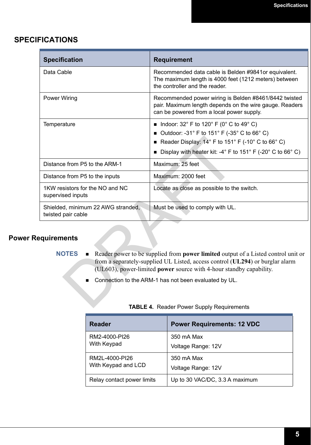 Specifications5SPECIFICATIONSPower RequirementsNOTES Reader power to be supplied from power limited output of a Listed control unit or from a separately-supplied UL Listed, access control (UL294) or burglar alarm (UL603), power-limited power source with 4-hour standby capability.Connection to the ARM-1 has not been evaluated by UL.Specification RequirementData Cable Recommended data cable is Belden #9841or equivalent. The maximum length is 4000 feet (1212 meters) between the controller and the reader. Power Wiring Recommended power wiring is Belden #8461/8442 twisted pair. Maximum length depends on the wire gauge. Readers can be powered from a local power supply.Temperature Indoor: 32° F to 120° F (0° C to 49° C)Outdoor: -31° F to 151° F (-35° C to 66° C)Reader Display: 14° F to 151° F (-10° C to 66° C)Display with heater kit: -4° F to 151° F (-20° C to 66° C) Distance from P5 to the ARM-1 Maximum: 25 feetDistance from P5 to the inputs Maximum: 2000 feet1KW resistors for the NO and NC supervised inputsLocate as close as possible to the switch.Shielded, minimum 22 AWG stranded, twisted pair cableMust be used to comply with UL.TABLE 4.  Reader Power Supply RequirementsReader  Power Requirements: 12 VDCRM2-4000-PI26With Keypad 350 mA Max Voltage Range: 12VRM2L-4000-PI26With Keypad and LCD350 mA Max Voltage Range: 12VRelay contact power limits Up to 30 VAC/DC, 3.3 A maximumDRAFT