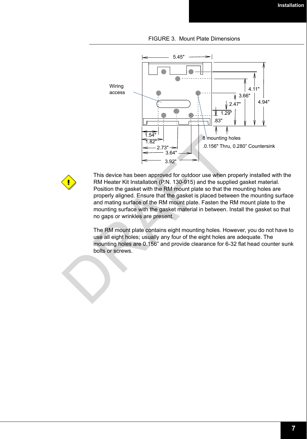 Installation7FIGURE 3.  Mount Plate DimensionsThis device has been approved for outdoor use when properly installed with the RM Heater Kit Installation (P.N. 130-915) and the supplied gasket material. Position the gasket with the RM mount plate so that the mounting holes are properly aligned. Ensure that the gasket is placed between the mounting surface and mating surface of the RM mount plate. Fasten the RM mount plate to the mounting surface with the gasket material in between. Install the gasket so that no gaps or wrinkles are present.The RM mount plate contains eight mounting holes. However, you do not have to use all eight holes; usually any four of the eight holes are adequate. The mounting holes are 0.156” and provide clearance for 6-32 flat head counter sunk bolts or screws.Wiring access1.29&quot;.83&quot;2.47&quot;3.66&quot;2.73&quot;1.54&quot;5.45&quot;4.94&quot;4.11&quot;1.82&quot;3.92&quot;3.64&quot;8 mounting holes.0.156&quot; Thru, 0.280” Countersink DRAFT