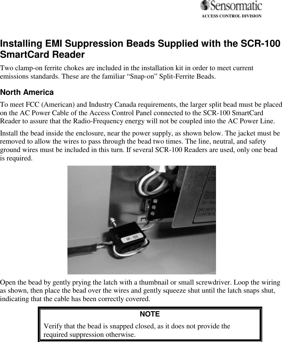                                                                                                                   ACCESS CONTROL DIVISION   Installing EMI Suppression Beads Supplied with the SCR-100 SmartCard Reader Two clamp-on ferrite chokes are included in the installation kit in order to meet current emissions standards. These are the familiar “Snap-on” Split-Ferrite Beads. North America  To meet FCC (American) and Industry Canada requirements, the larger split bead must be placed on the AC Power Cable of the Access Control Panel connected to the SCR-100 SmartCard Reader to assure that the Radio-Frequency energy will not be coupled into the AC Power Line.  Install the bead inside the enclosure, near the power supply, as shown below. The jacket must be removed to allow the wires to pass through the bead two times. The line, neutral, and safety ground wires must be included in this turn. If several SCR-100 Readers are used, only one bead is required.  Open the bead by gently prying the latch with a thumbnail or small screwdriver. Loop the wiring as shown, then place the bead over the wires and gently squeeze shut until the latch snaps shut, indicating that the cable has been correctly covered.  NOTE Verify that the bead is snapped closed, as it does not provide the required suppression otherwise. 