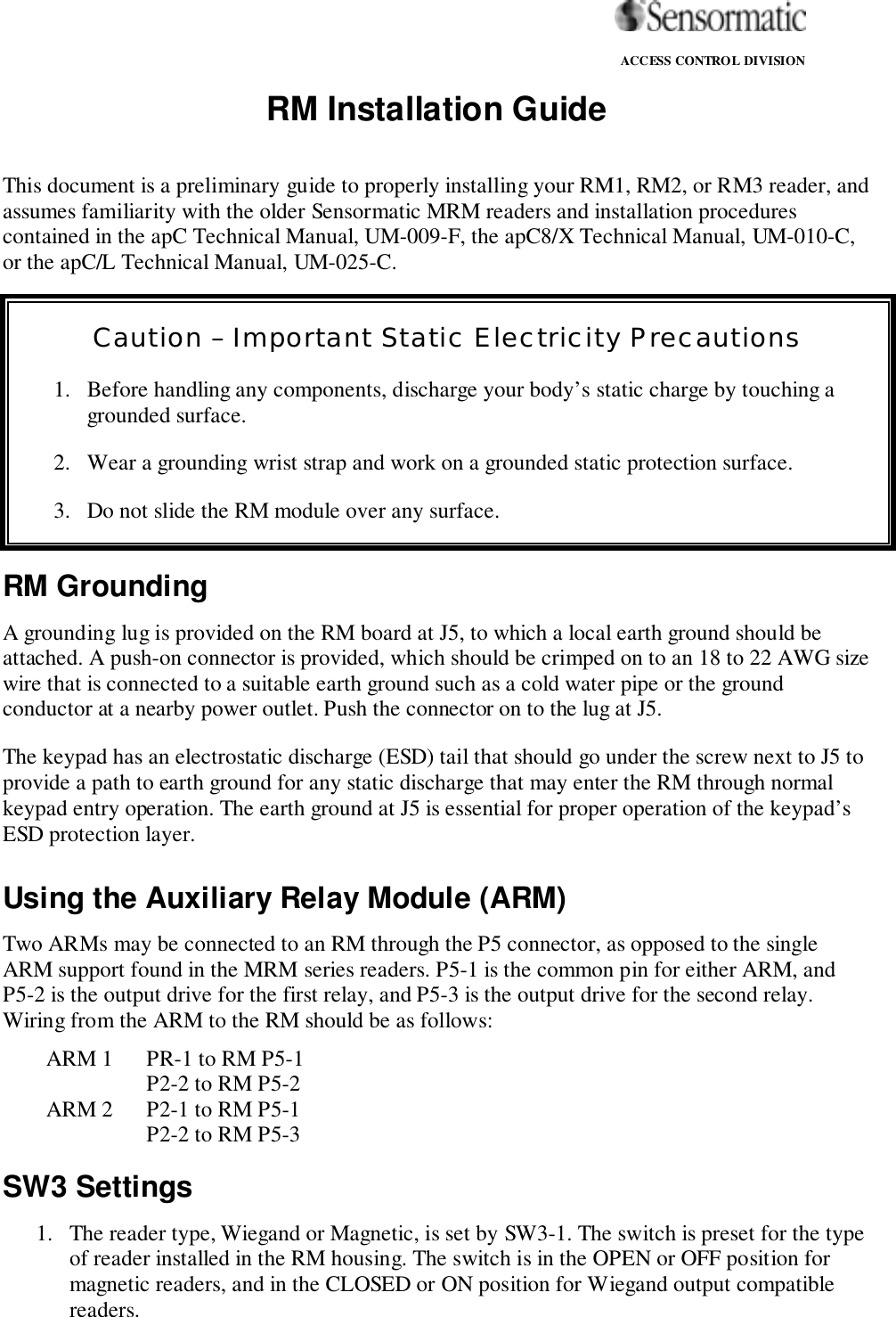                                                                                                                ACCESS CONTROL DIVISIONRM Installation GuideThis document is a preliminary guide to properly installing your RM1, RM2, or RM3 reader, andassumes familiarity with the older Sensormatic MRM readers and installation procedurescontained in the apC Technical Manual, UM-009-F, the apC8/X Technical Manual, UM-010-C,or the apC/L Technical Manual, UM-025-C.RM GroundingA grounding lug is provided on the RM board at J5, to which a local earth ground should beattached. A push-on connector is provided, which should be crimped on to an 18 to 22 AWG sizewire that is connected to a suitable earth ground such as a cold water pipe or the groundconductor at a nearby power outlet. Push the connector on to the lug at J5.The keypad has an electrostatic discharge (ESD) tail that should go under the screw next to J5 toprovide a path to earth ground for any static discharge that may enter the RM through normalkeypad entry operation. The earth ground at J5 is essential for proper operation of the keypad’sESD protection layer.Using the Auxiliary Relay Module (ARM)Two ARMs may be connected to an RM through the P5 connector, as opposed to the singleARM support found in the MRM series readers. P5-1 is the common pin for either ARM, andP5-2 is the output drive for the first relay, and P5-3 is the output drive for the second relay.Wiring from the ARM to the RM should be as follows:ARM 1 PR-1 to RM P5-1P2-2 to RM P5-2ARM 2 P2-1 to RM P5-1P2-2 to RM P5-3SW3 Settings1. The reader type, Wiegand or Magnetic, is set by SW3-1. The switch is preset for the typeof reader installed in the RM housing. The switch is in the OPEN or OFF position formagnetic readers, and in the CLOSED or ON position for Wiegand output compatiblereaders.Caution – Important Static Electricity Precautions1. Before handling any components, discharge your body’s static charge by touching agrounded surface.2. Wear a grounding wrist strap and work on a grounded static protection surface.3. Do not slide the RM module over any surface.