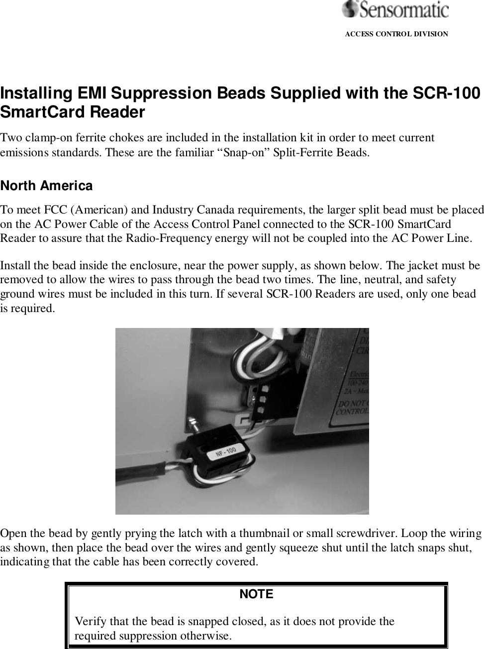                                                                                                                ACCESS CONTROL DIVISIONInstalling EMI Suppression Beads Supplied with the SCR-100SmartCard ReaderTwo clamp-on ferrite chokes are included in the installation kit in order to meet currentemissions standards. These are the familiar “Snap-on” Split-Ferrite Beads.North AmericaTo meet FCC (American) and Industry Canada requirements, the larger split bead must be placedon the AC Power Cable of the Access Control Panel connected to the SCR-100 SmartCardReader to assure that the Radio-Frequency energy will not be coupled into the AC Power Line.Install the bead inside the enclosure, near the power supply, as shown below. The jacket must beremoved to allow the wires to pass through the bead two times. The line, neutral, and safetyground wires must be included in this turn. If several SCR-100 Readers are used, only one beadis required.Open the bead by gently prying the latch with a thumbnail or small screwdriver. Loop the wiringas shown, then place the bead over the wires and gently squeeze shut until the latch snaps shut,indicating that the cable has been correctly covered.NOTEVerify that the bead is snapped closed, as it does not provide therequired suppression otherwise.