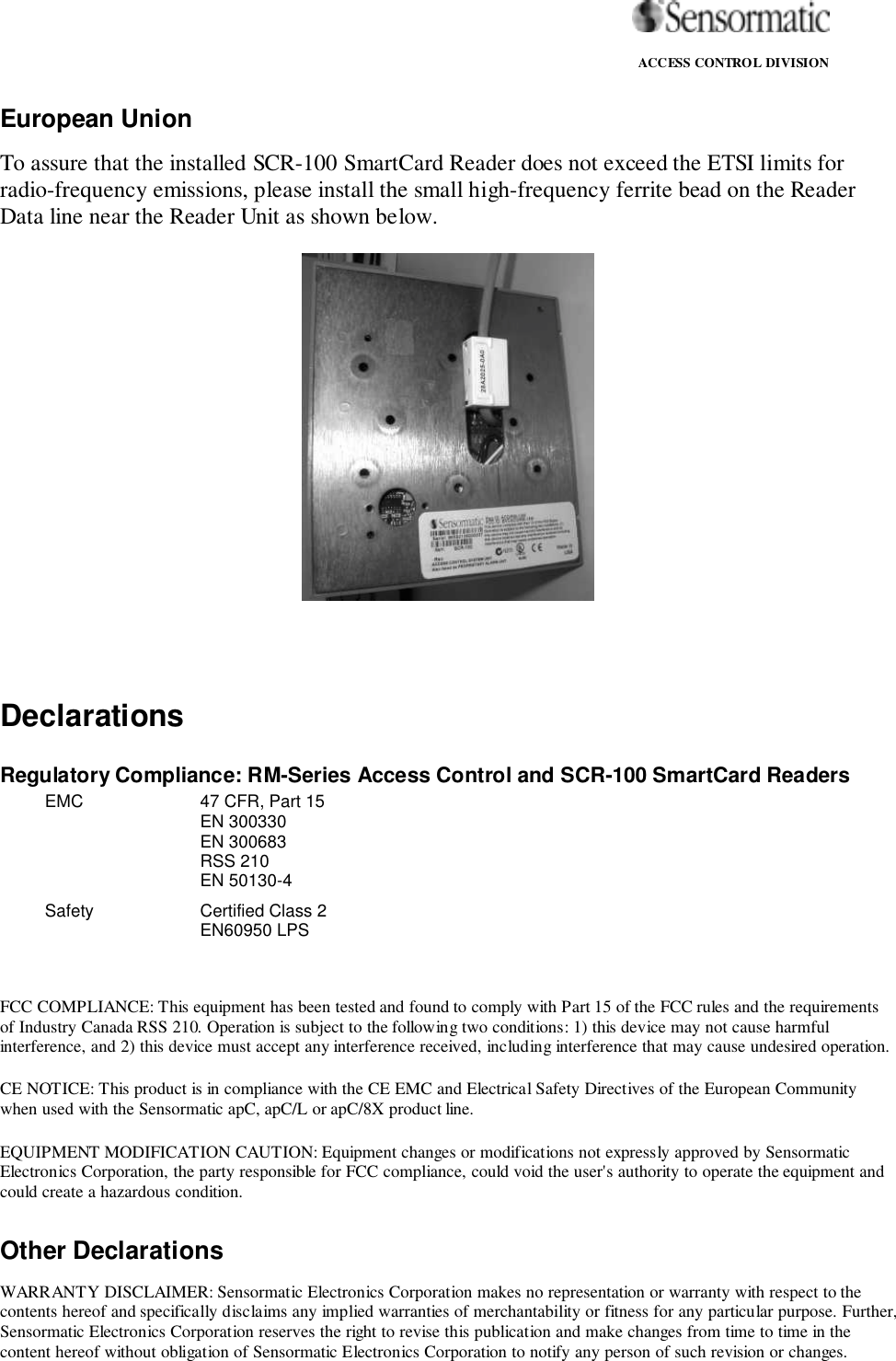                                                                                                                ACCESS CONTROL DIVISIONEuropean UnionTo assure that the installed SCR-100 SmartCard Reader does not exceed the ETSI limits forradio-frequency emissions, please install the small high-frequency ferrite bead on the ReaderData line near the Reader Unit as shown below.DeclarationsRegulatory Compliance: RM-Series Access Control and SCR-100 SmartCard ReadersEMC 47 CFR, Part 15EN 300330EN 300683RSS 210EN 50130-4Safety Certified Class 2EN60950 LPSFCC COMPLIANCE: This equipment has been tested and found to comply with Part 15 of the FCC rules and the requirementsof Industry Canada RSS 210. Operation is subject to the following two conditions: 1) this device may not cause harmfulinterference, and 2) this device must accept any interference received, including interference that may cause undesired operation.CE NOTICE: This product is in compliance with the CE EMC and Electrical Safety Directives of the European Communitywhen used with the Sensormatic apC, apC/L or apC/8X product line.EQUIPMENT MODIFICATION CAUTION: Equipment changes or modifications not expressly approved by SensormaticElectronics Corporation, the party responsible for FCC compliance, could void the user&apos;s authority to operate the equipment andcould create a hazardous condition.Other DeclarationsWARRANTY DISCLAIMER: Sensormatic Electronics Corporation makes no representation or warranty with respect to thecontents hereof and specifically disclaims any implied warranties of merchantability or fitness for any particular purpose. Further,Sensormatic Electronics Corporation reserves the right to revise this publication and make changes from time to time in thecontent hereof without obligation of Sensormatic Electronics Corporation to notify any person of such revision or changes.