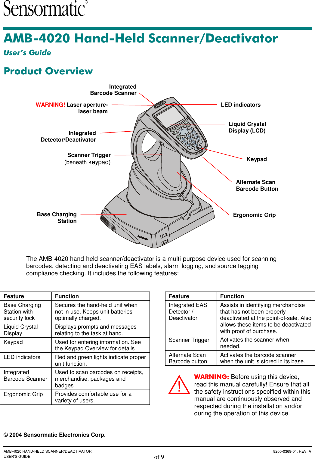  AMB-4020 HAND-HELD SCANNER/DEACTIVATOR  8200-0369-04, REV. A USER’S GUIDE 1 of 9 AMB-4020 Hand-Held Scanner/Deactivator User’s Guide Product Overview   The AMB-4020 hand-held scanner/deactivator is a multi-purpose device used for scanning barcodes, detecting and deactivating EAS labels, alarm logging, and source tagging compliance checking. It includes the following features:   © 2004 Sensormatic Electronics Corp. Feature  Function Base Charging Station with security lock Secures the hand-held unit when not in use. Keeps unit batteries optimally charged. Liquid Crystal Display  Displays prompts and messages relating to the task at hand. Keypad  Used for entering information. See the Keypad Overview for details.  LED indicators  Red and green lights indicate proper unit function. Integrated Barcode Scanner  Used to scan barcodes on receipts, merchandise, packages and badges. Ergonomic Grip  Provides comfortable use for a variety of users. Feature  Function Integrated EAS Detector / Deactivator Assists in identifying merchandise that has not been properly deactivated at the point-of-sale. Also allows these items to be deactivated with proof of purchase. Scanner Trigger  Activates the scanner when needed. Alternate Scan Barcode button  Activates the barcode scanner when the unit is stored in its base. WARNING: Before using this device, read this manual carefully! Ensure that all the safety instructions specified within this manual are continuously observed and respected during the installation and/or during the operation of this device. Liquid Crystal Display (LCD) LED indicators Integrated Detector/DeactivatorScanner Trigger(beneath keypad)Base Charging StationErgonomic Grip Keypad Alternate Scan Barcode Button  WARNING! Laser aperture-laser beamIntegrated Barcode Scanner