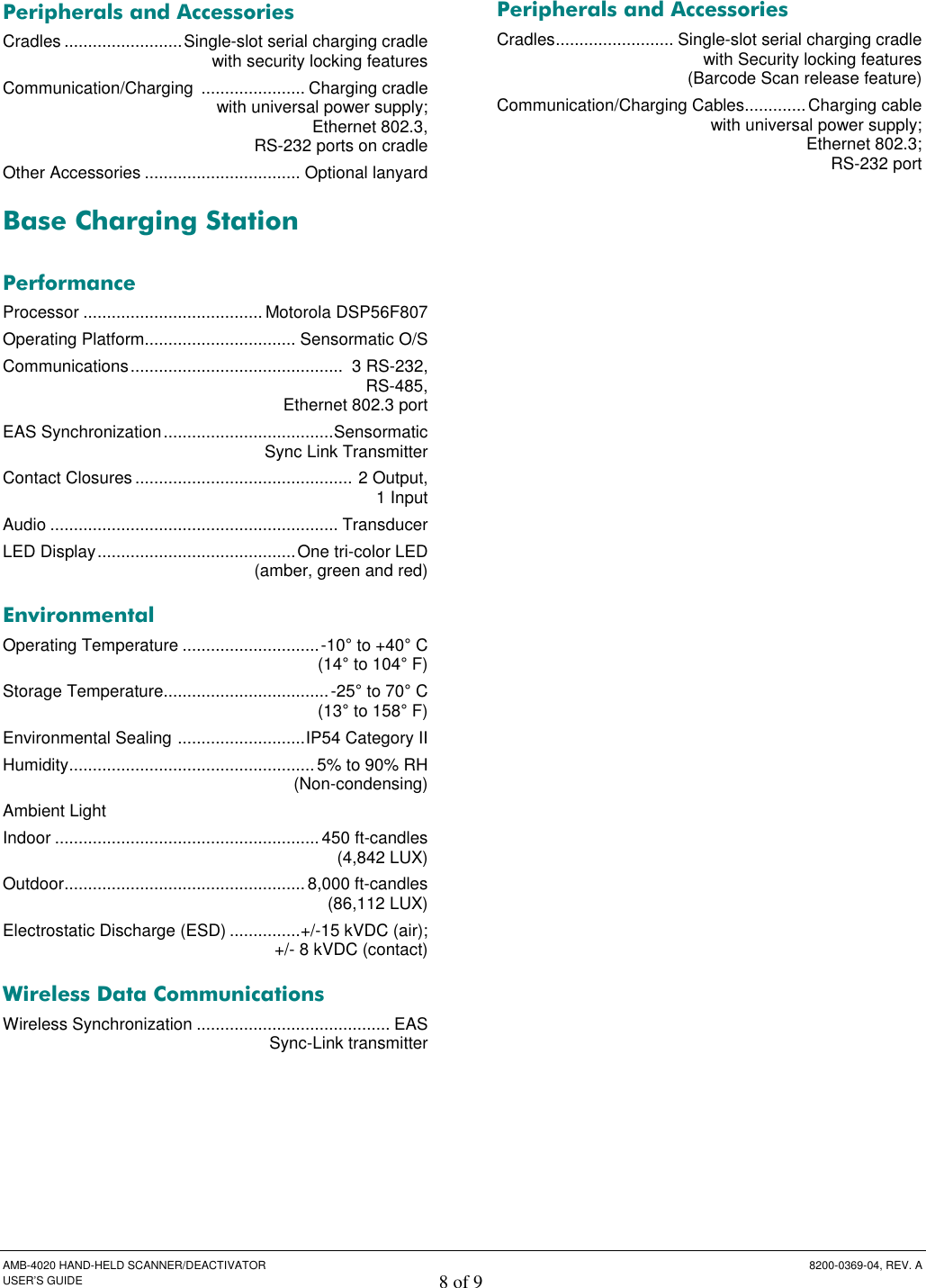  AMB-4020 HAND-HELD SCANNER/DEACTIVATOR  8200-0369-04, REV. A USER’S GUIDE 8 of 9  Peripherals and Accessories Cradles .........................Single-slot serial charging cradle    with security locking features Communication/Charging  ...................... Charging cradle    with universal power supply;    Ethernet 802.3,    RS-232 ports on cradle Other Accessories ................................. Optional lanyard Base Charging Station  Performance Processor ...................................... Motorola DSP56F807 Operating Platform................................ Sensormatic O/S  Communications.............................................  3 RS-232,    RS-485,    Ethernet 802.3 port EAS Synchronization....................................Sensormatic   Sync Link Transmitter  Contact Closures.............................................. 2 Output,    1 Input Audio ............................................................. Transducer LED Display..........................................One tri-color LED   (amber, green and red) Environmental Operating Temperature .............................-10° to +40° C    (14° to 104° F) Storage Temperature...................................-25° to 70° C    (13° to 158° F) Environmental Sealing ...........................IP54 Category II Humidity.................................................... 5% to 90% RH    (Non-condensing) Ambient Light Indoor ........................................................450 ft-candles    (4,842 LUX) Outdoor................................................... 8,000 ft-candles    (86,112 LUX) Electrostatic Discharge (ESD) ...............+/-15 kVDC (air);    +/- 8 kVDC (contact) Wireless Data Communications Wireless Synchronization ......................................... EAS    Sync-Link transmitter Peripherals and Accessories Cradles......................... Single-slot serial charging cradle    with Security locking features    (Barcode Scan release feature) Communication/Charging Cables.............Charging cable   with universal power supply;   Ethernet 802.3;   RS-232 port  