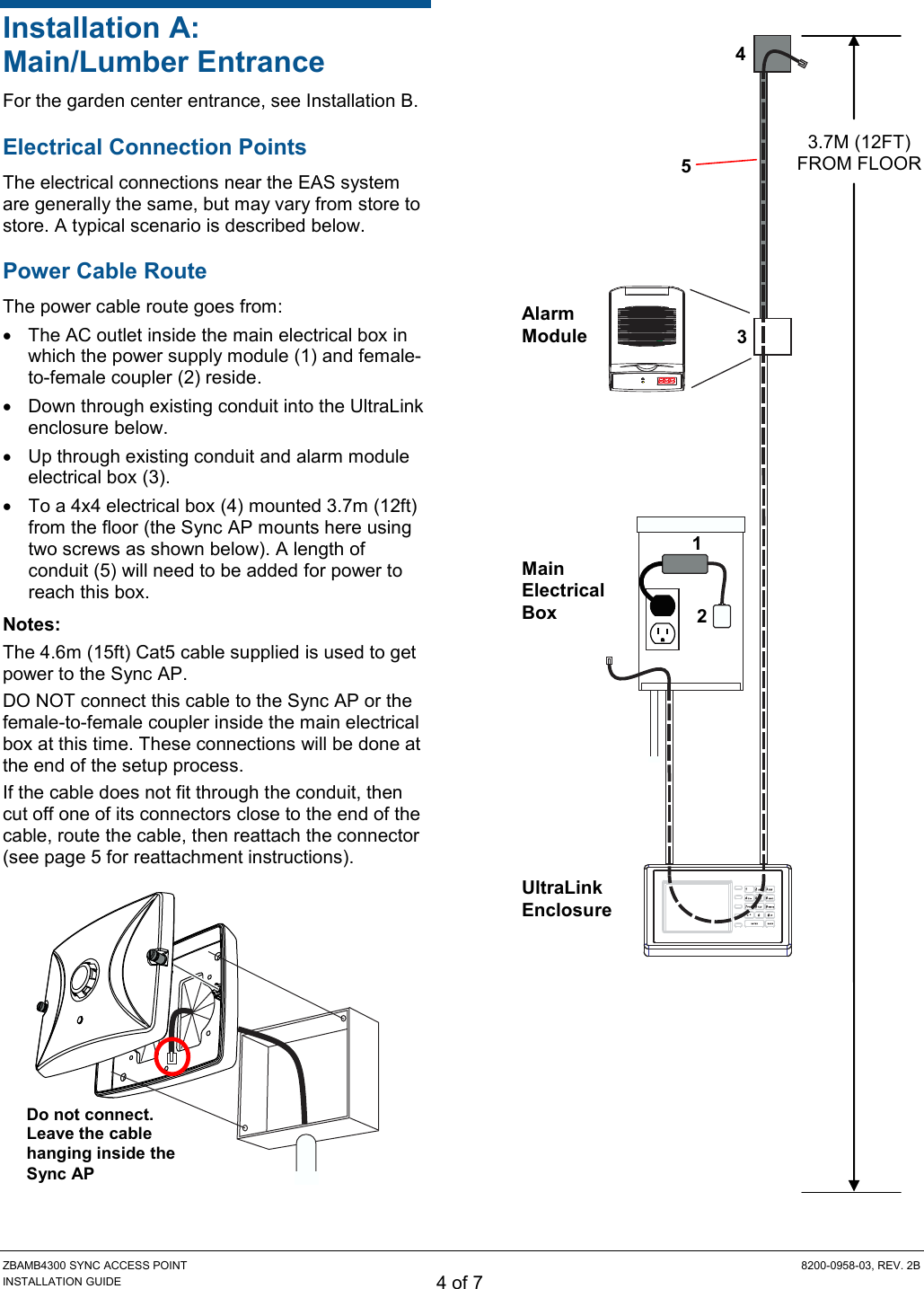 ZBAMB4300 SYNC ACCESS POINT  8200-0958-03, REV. 2B INSTALLATION GUIDE 4 of 7 Installation A: Main/Lumber Entrance For the garden center entrance, see Installation B. Electrical Connection Points The electrical connections near the EAS system are generally the same, but may vary from store to store. A typical scenario is described below. Power Cable Route The power cable route goes from:   The AC outlet inside the main electrical box in which the power supply module (1) and female-to-female coupler (2) reside.   Down through existing conduit into the UltraLink enclosure below.   Up through existing conduit and alarm module electrical box (3).   To a 4x4 electrical box (4) mounted 3.7m (12ft) from the floor (the Sync AP mounts here using two screws as shown below). A length of conduit (5) will need to be added for power to reach this box.  Notes: The 4.6m (15ft) Cat5 cable supplied is used to get power to the Sync AP. DO NOT connect this cable to the Sync AP or the female-to-female coupler inside the main electrical box at this time. These connections will be done at the end of the setup process.  If the cable does not fit through the conduit, then cut off one of its connectors close to the end of the cable, route the cable, then reattach the connector (see page 5 for reattachment instructions).        3.7M (12FT) FROM FLOOR Main Electrical Box UltraLink Enclosure Alarm Module 1 2 3 4  5 Do not connect. Leave the cable hanging inside the Sync AP 