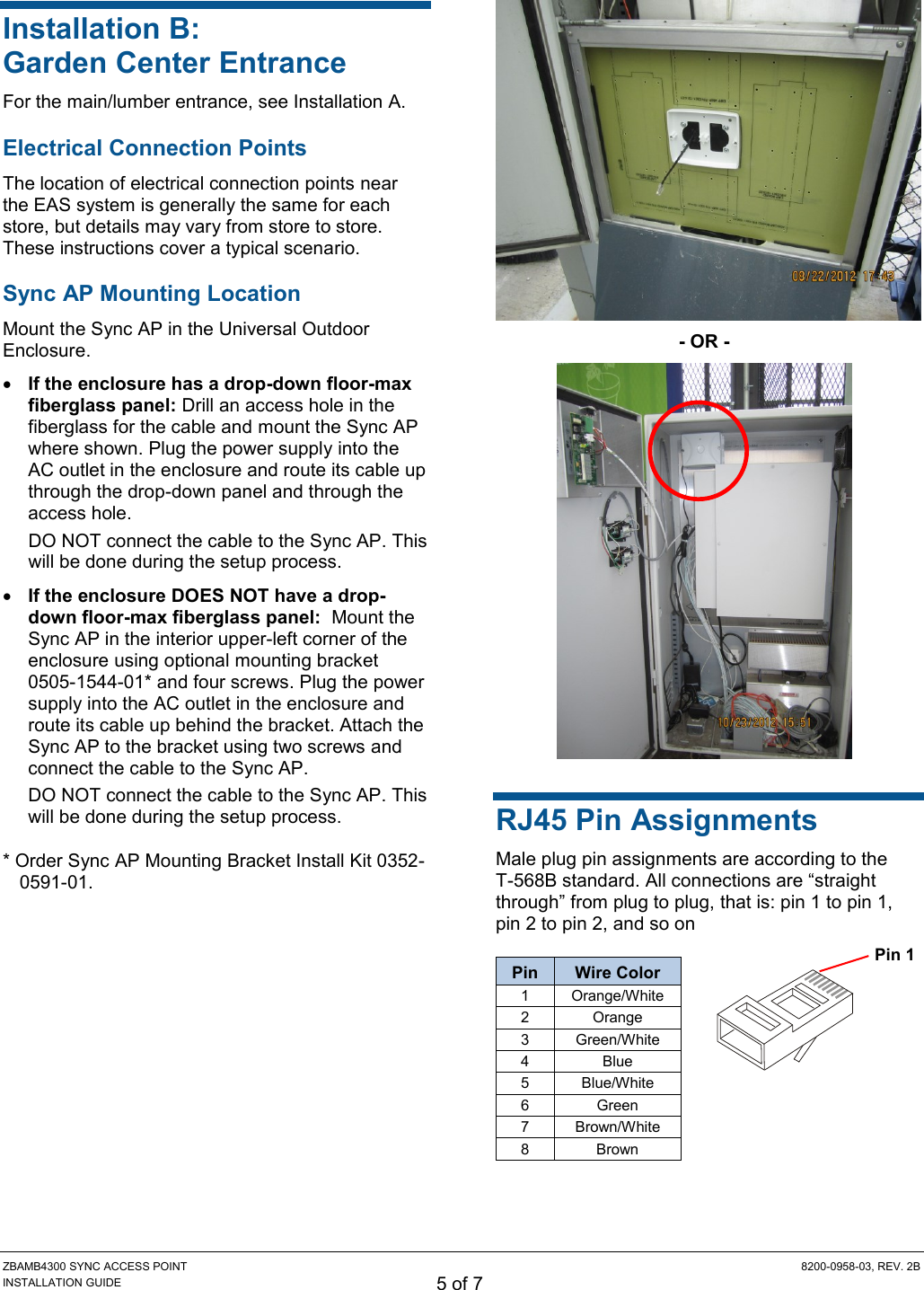 ZBAMB4300 SYNC ACCESS POINT  8200-0958-03, REV. 2B INSTALLATION GUIDE 5 of 7 Installation B: Garden Center Entrance For the main/lumber entrance, see Installation A. Electrical Connection Points The location of electrical connection points near the EAS system is generally the same for each store, but details may vary from store to store. These instructions cover a typical scenario. Sync AP Mounting Location Mount the Sync AP in the Universal Outdoor Enclosure.  If the enclosure has a drop-down floor-max fiberglass panel: Drill an access hole in the fiberglass for the cable and mount the Sync AP where shown. Plug the power supply into the AC outlet in the enclosure and route its cable up through the drop-down panel and through the access hole. DO NOT connect the cable to the Sync AP. This will be done during the setup process.  If the enclosure DOES NOT have a drop-down floor-max fiberglass panel:  Mount the Sync AP in the interior upper-left corner of the enclosure using optional mounting bracket 0505-1544-01* and four screws. Plug the power supply into the AC outlet in the enclosure and route its cable up behind the bracket. Attach the Sync AP to the bracket using two screws and connect the cable to the Sync AP. DO NOT connect the cable to the Sync AP. This will be done during the setup process. * Order Sync AP Mounting Bracket Install Kit 0352-0591-01.  - OR -  RJ45 Pin Assignments Male plug pin assignments are according to the T-568B standard. All connections are “straight through” from plug to plug, that is: pin 1 to pin 1, pin 2 to pin 2, and so on Pin Wire Color 1 Orange/White 2 Orange 3 Green/White 4 Blue 5 Blue/White 6 Green 7 Brown/White 8 Brown  Pin 1 