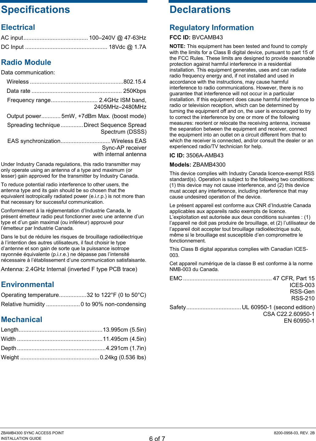 ZBAMB4300 SYNC ACCESS POINT  8200-0958-03, REV. 2B INSTALLATION GUIDE 6 of 7 Specifications Electrical AC input ........................................ 100–240V @ 47-63Hz DC Input ................................................... 18Vdc @ 1.7A Radio Module Data communication: Wireless .......................................................... 802.15.4  Data rate ........................................................ 250Kbps Frequency range ............................. 2.4GHz ISM band,  2405MHz–2480MHz  Output power............ 5mW, +7dBm Max. (boost mode) Spreading technique .............. Direct Sequence Spread Spectrum (DSSS) EAS synchronization ............................... Wireless EAS  Sync-AP receiver  with internal antenna Under Industry Canada regulations, this radio transmitter may only operate using an antenna of a type and maximum (or lesser) gain approved for the transmitter by Industry Canada.  To reduce potential radio interference to other users, the antenna type and its gain should be so chosen that the equivalent isotropically radiated power (e.i.r.p.) is not more than that necessary for successful communication. Conformément à la réglementation d’Industrie Canada, le présent émetteur radio peut fonctionner avec une antenne d’un type et d’un gain maximal (ou inférieur) approuvé pour l’émetteur par Industrie Canada.  Dans le but de réduire les risques de brouillage radioélectrique à l’intention des autres utilisateurs, il faut choisir le type d’antenne et son gain de sorte que la puissance isotrope rayonnée équivalente (p.i.r.e.) ne dépasse pas l’intensité nécessaire à l’établissement d’une communication satisfaisante. Antenna: 2.4GHz Internal (inverted F type PCB trace) Environmental Operating temperature ................. 32 to 122°F (0 to 50°C) Relative humidity ..................... 0 to 90% non-condensing Mechanical Length .................................................... 13.995cm (5.5in) Width ..................................................... 11.495cm (4.5in) Depth ....................................................... 4.291cm (1.7in) Weight ................................................. 0.24kg (0.536 lbs) Declarations Regulatory Information FCC ID: BVCAMB43 NOTE: This equipment has been tested and found to comply with the limits for a Class B digital device, pursuant to part 15 of the FCC Rules. These limits are designed to provide reasonable protection against harmful interference in a residential installation. This equipment generates, uses and can radiate radio frequency energy and, if not installed and used in accordance with the instructions, may cause harmful interference to radio communications. However, there is no guarantee that interference will not occur in a particular installation. If this equipment does cause harmful interference to radio or television reception, which can be determined by turning the equipment off and on, the user is encouraged to try to correct the interference by one or more of the following measures: reorient or relocate the receiving antenna, increase the separation between the equipment and receiver, connect the equipment into an outlet on a circuit different from that to which the receiver is connected, and/or consult the dealer or an experienced radio/TV technician for help. IC ID: 3506A-AMB43 Models: ZBAMB4300 This device complies with Industry Canada licence-exempt RSS standard(s). Operation is subject to the following two conditions: (1) this device may not cause interference, and (2) this device must accept any interference, including interference that may cause undesired operation of the device. Le présent appareil est conforme aux CNR d’Industrie Canada applicables aux appareils radio exempts de licence. L’exploitation est autorisée aux deux conditions suivantes : (1) l’appareil ne doit pas produire de brouillage, et (2) l’utilisateur de l’appareil doit accepter tout brouillage radioélectrique subi, même si le brouillage est susceptible d’en compromettre le fonctionnement. This Class B digital apparatus complies with Canadian ICES-003. Cet appareil numérique de la classe B est conforme à la norme NMB-003 du Canada. EMC ....................................................... 47 CFR, Part 15   ICES-003  RSS-Gen   RSS-210 Safety .................................. UL 60950-1 (second edition)   CSA C22.2.60950-1   EN 60950-1 