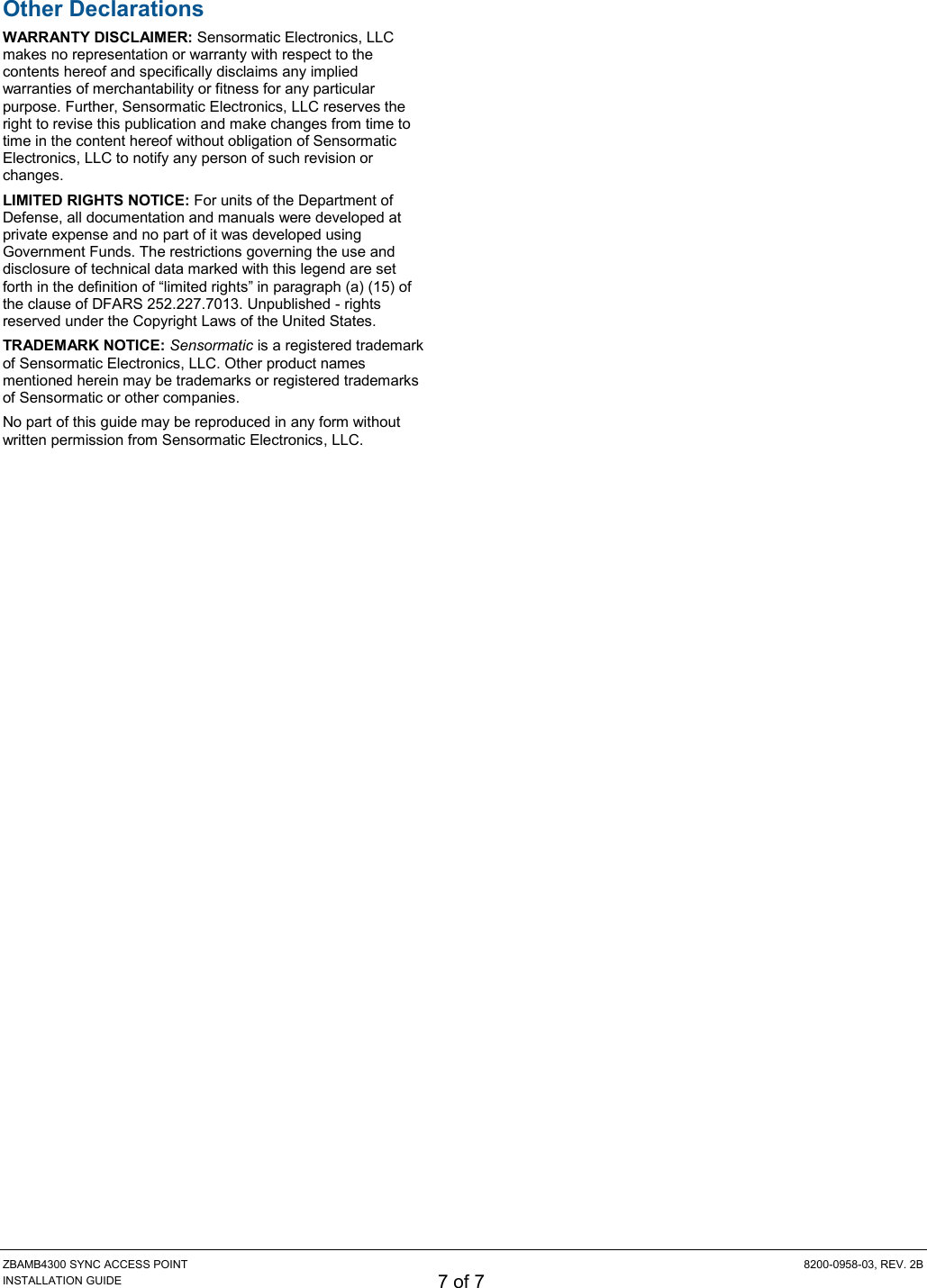 ZBAMB4300 SYNC ACCESS POINT  8200-0958-03, REV. 2B INSTALLATION GUIDE 7 of 7 Other Declarations WARRANTY DISCLAIMER: Sensormatic Electronics, LLC makes no representation or warranty with respect to the contents hereof and specifically disclaims any implied warranties of merchantability or fitness for any particular purpose. Further, Sensormatic Electronics, LLC reserves the right to revise this publication and make changes from time to time in the content hereof without obligation of Sensormatic Electronics, LLC to notify any person of such revision or changes. LIMITED RIGHTS NOTICE: For units of the Department of Defense, all documentation and manuals were developed at private expense and no part of it was developed using Government Funds. The restrictions governing the use and disclosure of technical data marked with this legend are set forth in the definition of “limited rights” in paragraph (a) (15) of the clause of DFARS 252.227.7013. Unpublished - rights reserved under the Copyright Laws of the United States. TRADEMARK NOTICE: Sensormatic is a registered trademark of Sensormatic Electronics, LLC. Other product names mentioned herein may be trademarks or registered trademarks of Sensormatic or other companies. No part of this guide may be reproduced in any form without written permission from Sensormatic Electronics, LLC.  
