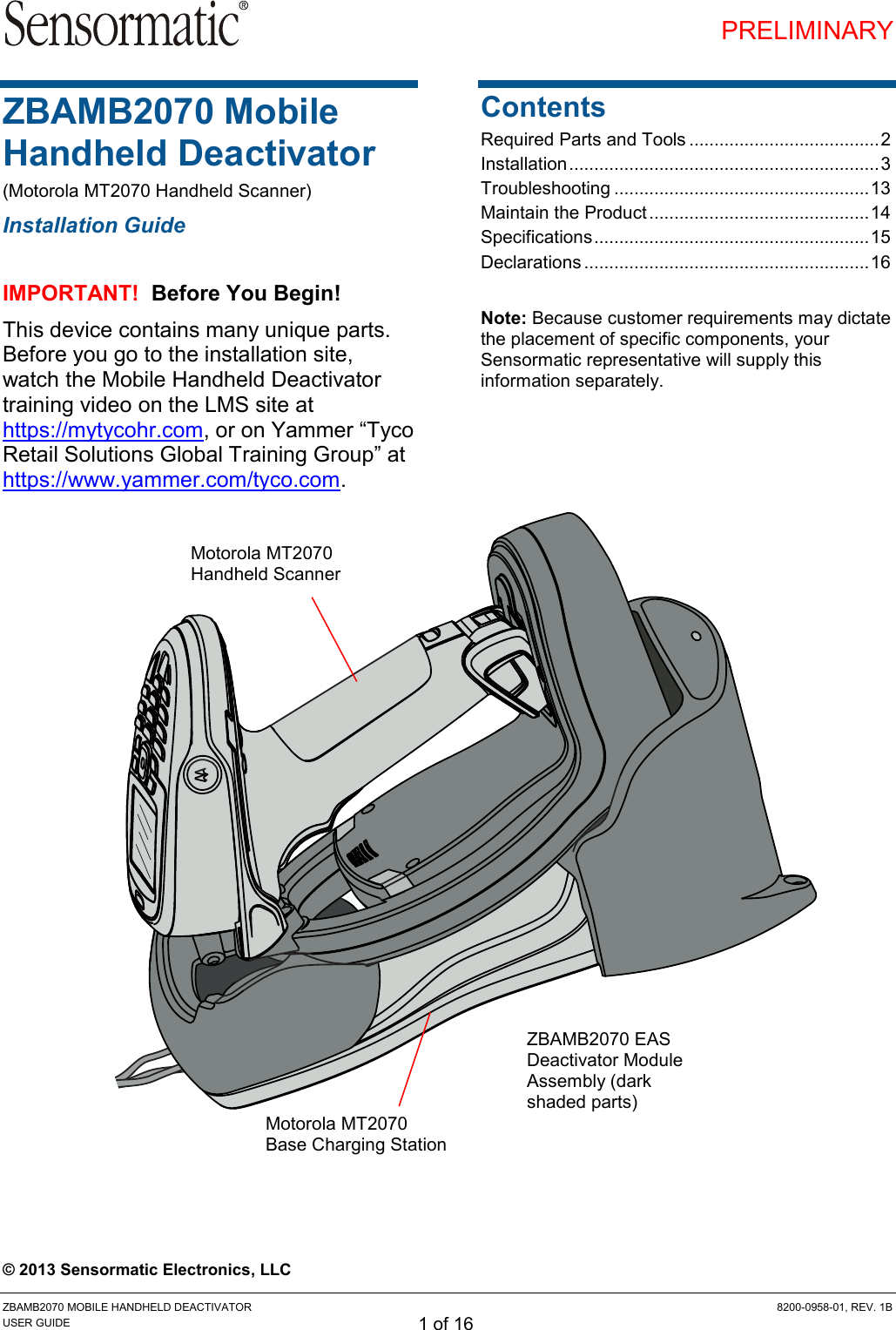 PRELIMINARY ZBAMB2070 MOBILE HANDHELD DEACTIVATOR  8200-0958-01, REV. 1B USER GUIDE 1 of 16 ZBAMB2070 Mobile Handheld Deactivator (Motorola MT2070 Handheld Scanner) Installation Guide IMPORTANT!  Before You Begin! This device contains many unique parts. Before you go to the installation site, watch the Mobile Handheld Deactivator training video on the LMS site at https://mytycohr.com, or on Yammer “Tyco Retail Solutions Global Training Group” at https://www.yammer.com/tyco.com.  Contents Required Parts and Tools ...................................... 2 Installation .............................................................. 3 Troubleshooting ................................................... 13 Maintain the Product ............................................ 14 Specifications ....................................................... 15 Declarations ......................................................... 16  Note: Because customer requirements may dictate the placement of specific components, your Sensormatic representative will supply this information separately.                         © 2013 Sensormatic Electronics, LLC Motorola MT2070 Handheld Scanner ZBAMB2070 EAS Deactivator Module Assembly (dark shaded parts) Motorola MT2070  Base Charging Station 