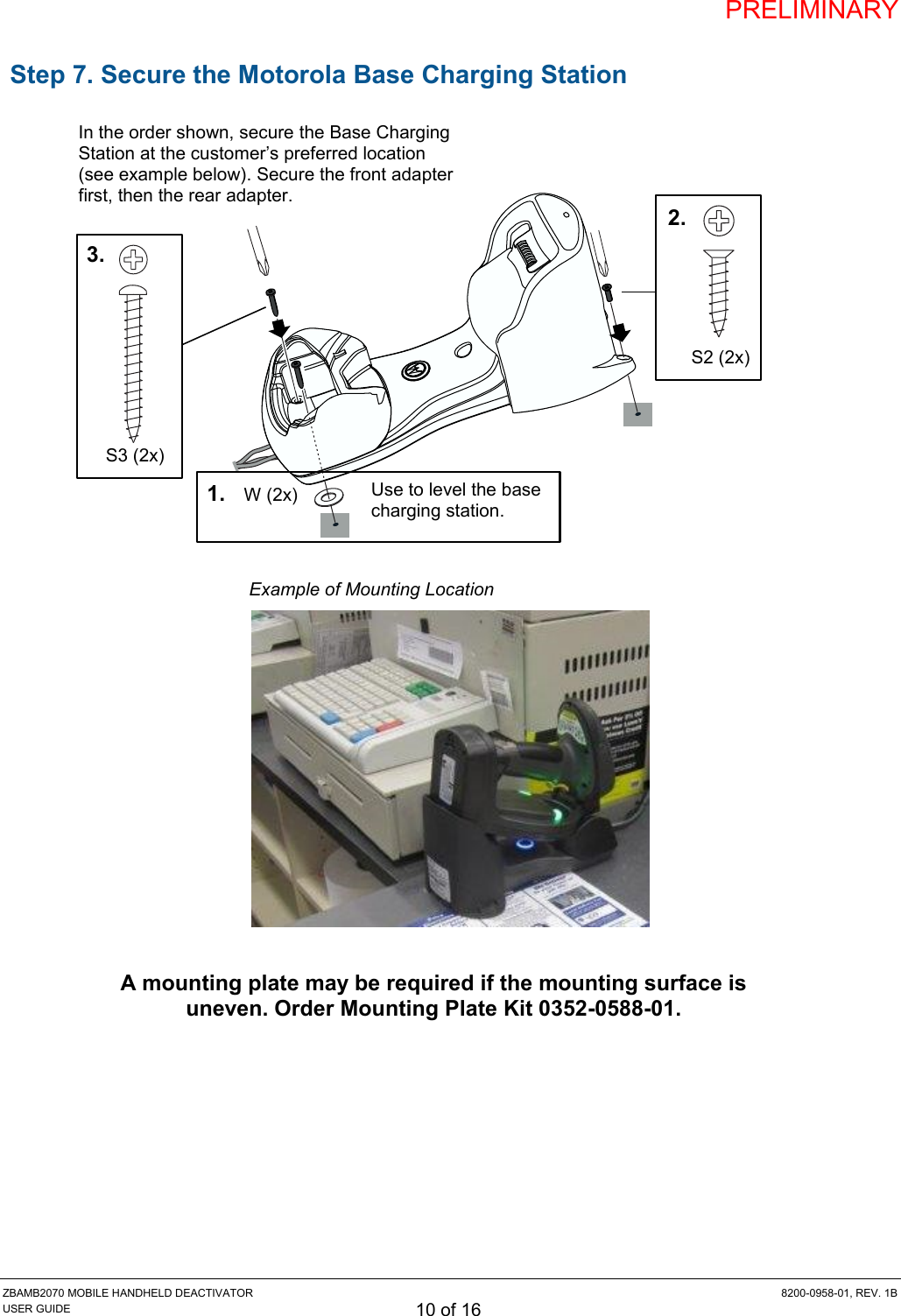 PRELIMINARY ZBAMB2070 MOBILE HANDHELD DEACTIVATOR  8200-0958-01, REV. 1B USER GUIDE 10 of 16  Step 7. Secure the Motorola Base Charging Station                Example of Mounting Location   A mounting plate may be required if the mounting surface is uneven. Order Mounting Plate Kit 0352-0588-01.    In the order shown, secure the Base Charging Station at the customer’s preferred location (see example below). Secure the front adapter first, then the rear adapter. W (2x) Use to level the base charging station. 1. S2 (2x) 2. S3 (2x) 3. 