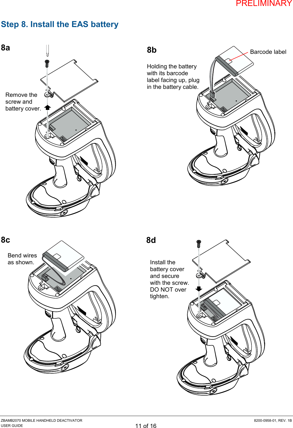 PRELIMINARY ZBAMB2070 MOBILE HANDHELD DEACTIVATOR  8200-0958-01, REV. 1B USER GUIDE 11 of 16 Step 8. Install the EAS battery  8a                  8c          8d 8b Holding the battery with its barcode label facing up, plug in the battery cable. Barcode label Bend wires as shown. Remove the screw and battery cover. Install the battery cover and secure with the screw. DO NOT over tighten. 