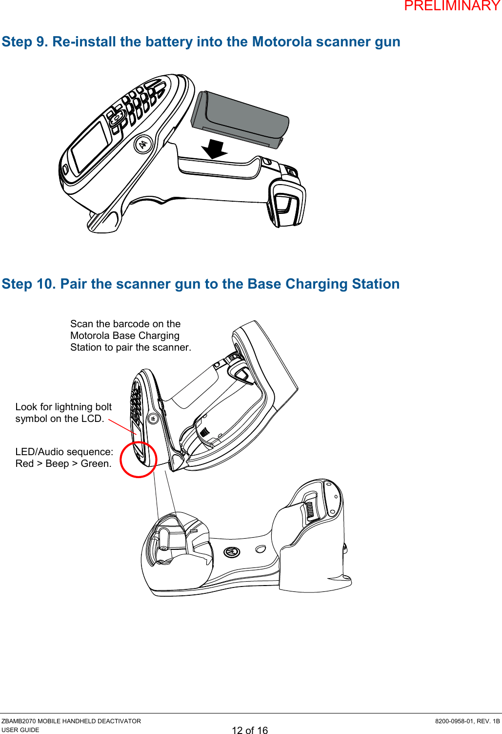 PRELIMINARY ZBAMB2070 MOBILE HANDHELD DEACTIVATOR  8200-0958-01, REV. 1B USER GUIDE 12 of 16 Step 9. Re-install the battery into the Motorola scanner gun             Step 10. Pair the scanner gun to the Base Charging Station                       Scan the barcode on the Motorola Base Charging Station to pair the scanner. LED/Audio sequence: Red &gt; Beep &gt; Green. Look for lightning bolt symbol on the LCD. 