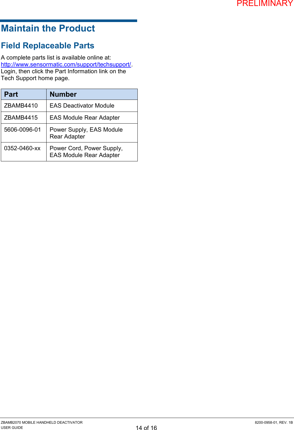 PRELIMINARY ZBAMB2070 MOBILE HANDHELD DEACTIVATOR  8200-0958-01, REV. 1B USER GUIDE 14 of 16 Maintain the Product Field Replaceable Parts A complete parts list is available online at: http://www.sensormatic.com/support/techsupport/. Login, then click the Part Information link on the Tech Support home page. Part Number ZBAMB4410 EAS Deactivator Module ZBAMB4415 EAS Module Rear Adapter 5606-0096-01 Power Supply, EAS Module Rear Adapter 0352-0460-xx Power Cord, Power Supply, EAS Module Rear Adapter     