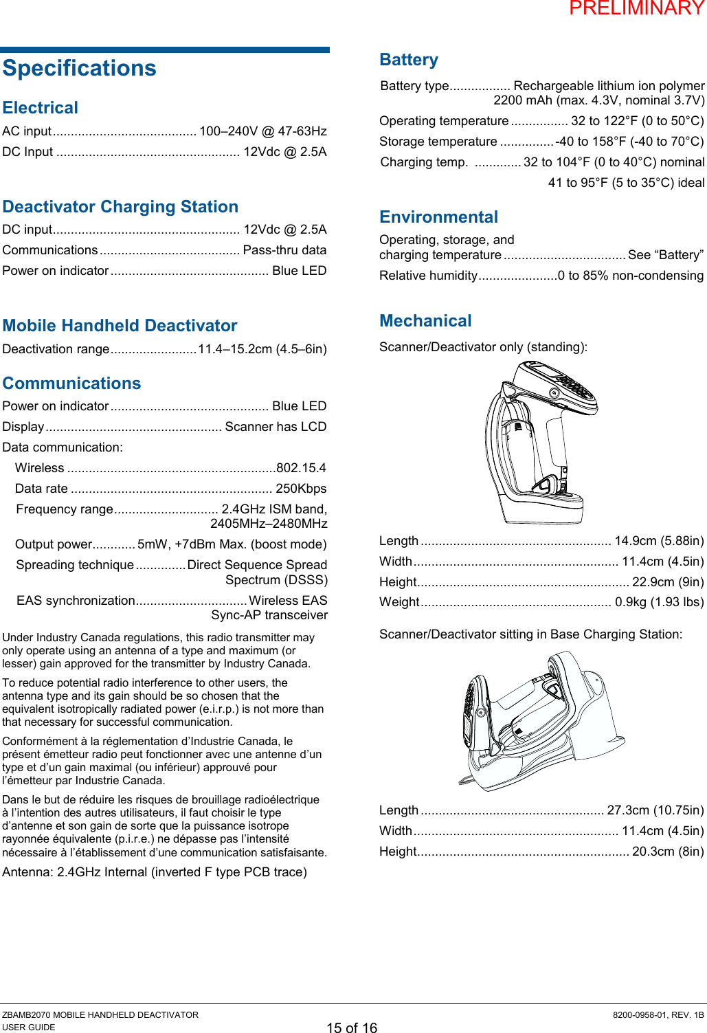 PRELIMINARY ZBAMB2070 MOBILE HANDHELD DEACTIVATOR  8200-0958-01, REV. 1B USER GUIDE 15 of 16 Specifications Electrical AC input ........................................ 100–240V @ 47-63Hz DC Input ................................................... 12Vdc @ 2.5A  Deactivator Charging Station DC input .................................................... 12Vdc @ 2.5A Communications ....................................... Pass-thru data Power on indicator ............................................ Blue LED  Mobile Handheld Deactivator Deactivation range ........................ 11.4–15.2cm (4.5–6in) Communications Power on indicator ............................................ Blue LED Display ................................................. Scanner has LCD Data communication: Wireless .......................................................... 802.15.4  Data rate ........................................................ 250Kbps Frequency range ............................. 2.4GHz ISM band,  2405MHz–2480MHz  Output power............ 5mW, +7dBm Max. (boost mode) Spreading technique .............. Direct Sequence Spread Spectrum (DSSS) EAS synchronization ............................... Wireless EAS  Sync-AP transceiver Under Industry Canada regulations, this radio transmitter may only operate using an antenna of a type and maximum (or lesser) gain approved for the transmitter by Industry Canada.  To reduce potential radio interference to other users, the antenna type and its gain should be so chosen that the equivalent isotropically radiated power (e.i.r.p.) is not more than that necessary for successful communication. Conformément à la réglementation d’Industrie Canada, le présent émetteur radio peut fonctionner avec une antenne d’un type et d’un gain maximal (ou inférieur) approuvé pour l’émetteur par Industrie Canada.  Dans le but de réduire les risques de brouillage radioélectrique à l’intention des autres utilisateurs, il faut choisir le type d’antenne et son gain de sorte que la puissance isotrope rayonnée équivalente (p.i.r.e.) ne dépasse pas l’intensité nécessaire à l’établissement d’une communication satisfaisante. Antenna: 2.4GHz Internal (inverted F type PCB trace) Battery Battery type ................. Rechargeable lithium ion polymer  2200 mAh (max. 4.3V, nominal 3.7V) Operating temperature ................ 32 to 122°F (0 to 50°C) Storage temperature ............... -40 to 158°F (-40 to 70°C) Charging temp.  ............. 32 to 104°F (0 to 40°C) nominal 41 to 95°F (5 to 35°C) ideal Environmental Operating, storage, and  charging temperature .................................. See “Battery” Relative humidity ...................... 0 to 85% non-condensing  Mechanical Scanner/Deactivator only (standing):  Length ..................................................... 14.9cm (5.88in) Width ......................................................... 11.4cm (4.5in) Height ........................................................... 22.9cm (9in) Weight ..................................................... 0.9kg (1.93 lbs) Scanner/Deactivator sitting in Base Charging Station:  Length ................................................... 27.3cm (10.75in) Width ......................................................... 11.4cm (4.5in) Height ........................................................... 20.3cm (8in) 