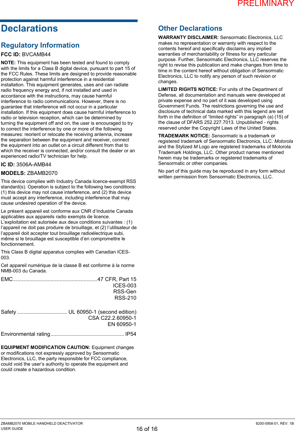 PRELIMINARY ZBAMB2070 MOBILE HANDHELD DEACTIVATOR  8200-0958-01, REV. 1B USER GUIDE 16 of 16 Declarations Regulatory Information FCC ID: BVCAMB44 NOTE: This equipment has been tested and found to comply with the limits for a Class B digital device, pursuant to part 15 of the FCC Rules. These limits are designed to provide reasonable protection against harmful interference in a residential installation. This equipment generates, uses and can radiate radio frequency energy and, if not installed and used in accordance with the instructions, may cause harmful interference to radio communications. However, there is no guarantee that interference will not occur in a particular installation. If this equipment does cause harmful interference to radio or television reception, which can be determined by turning the equipment off and on, the user is encouraged to try to correct the interference by one or more of the following measures: reorient or relocate the receiving antenna, increase the separation between the equipment and receiver, connect the equipment into an outlet on a circuit different from that to which the receiver is connected, and/or consult the dealer or an experienced radio/TV technician for help. IC ID: 3506A-AMB44 MODELS: ZBAMB2070 This device complies with Industry Canada licence-exempt RSS standard(s). Operation is subject to the following two conditions: (1) this device may not cause interference, and (2) this device must accept any interference, including interference that may cause undesired operation of the device. Le présent appareil est conforme aux CNR d’Industrie Canada applicables aux appareils radio exempts de licence. L’exploitation est autorisée aux deux conditions suivantes : (1) l’appareil ne doit pas produire de brouillage, et (2) l’utilisateur de l’appareil doit accepter tout brouillage radioélectrique subi, même si le brouillage est susceptible d’en compromettre le fonctionnement. This Class B digital apparatus complies with Canadian ICES-003. Cet appareil numérique de la classe B est conforme à la norme NMB-003 du Canada. EMC ........................................................ 47 CFR, Part 15   ICES-003  RSS-Gen   RSS-210  Safety ................................. UL 60950-1 (second edition)   CSA C22.2.60950-1   EN 60950-1 Environmental rating ................................................. IP54  EQUIPMENT MODIFICATION CAUTION: Equipment changes or modifications not expressly approved by Sensormatic Electronics, LLC, the party responsible for FCC compliance, could void the user’s authority to operate the equipment and could create a hazardous condition. Other Declarations WARRANTY DISCLAIMER: Sensormatic Electronics, LLC makes no representation or warranty with respect to the contents hereof and specifically disclaims any implied warranties of merchantability or fitness for any particular purpose. Further, Sensormatic Electronics, LLC reserves the right to revise this publication and make changes from time to time in the content hereof without obligation of Sensormatic Electronics, LLC to notify any person of such revision or changes. LIMITED RIGHTS NOTICE: For units of the Department of Defense, all documentation and manuals were developed at private expense and no part of it was developed using Government Funds. The restrictions governing the use and disclosure of technical data marked with this legend are set forth in the definition of “limited rights” in paragraph (a) (15) of the clause of DFARS 252.227.7013. Unpublished - rights reserved under the Copyright Laws of the United States. TRADEMARK NOTICE: Sensormatic is a trademark or registered trademark of Sensormatic Electronics, LLC. Motorola and the Stylized M Logo are registered trademarks of Motorola Trademark Holdings, LLC. Other product names mentioned herein may be trademarks or registered trademarks of Sensormatic or other companies. No part of this guide may be reproduced in any form without written permission from Sensormatic Electronics, LLC.  