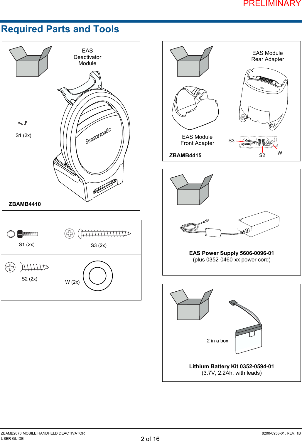 PRELIMINARY ZBAMB2070 MOBILE HANDHELD DEACTIVATOR  8200-0958-01, REV. 1B USER GUIDE 2 of 16 Required Parts and Tools                          EAS Power Supply 5606-0096-01 (plus 0352-0460-xx power cord) S3 S2 W ZBAMB4415 EAS Module Front Adapter EAS Module Rear Adapter S1 (2x) ZBAMB4410 EAS Deactivator Module S1 (2x) S3 (2x) W (2x) S2 (2x) Lithium Battery Kit 0352-0594-01 (3.7V, 2.2Ah, with leads) 2 in a box 