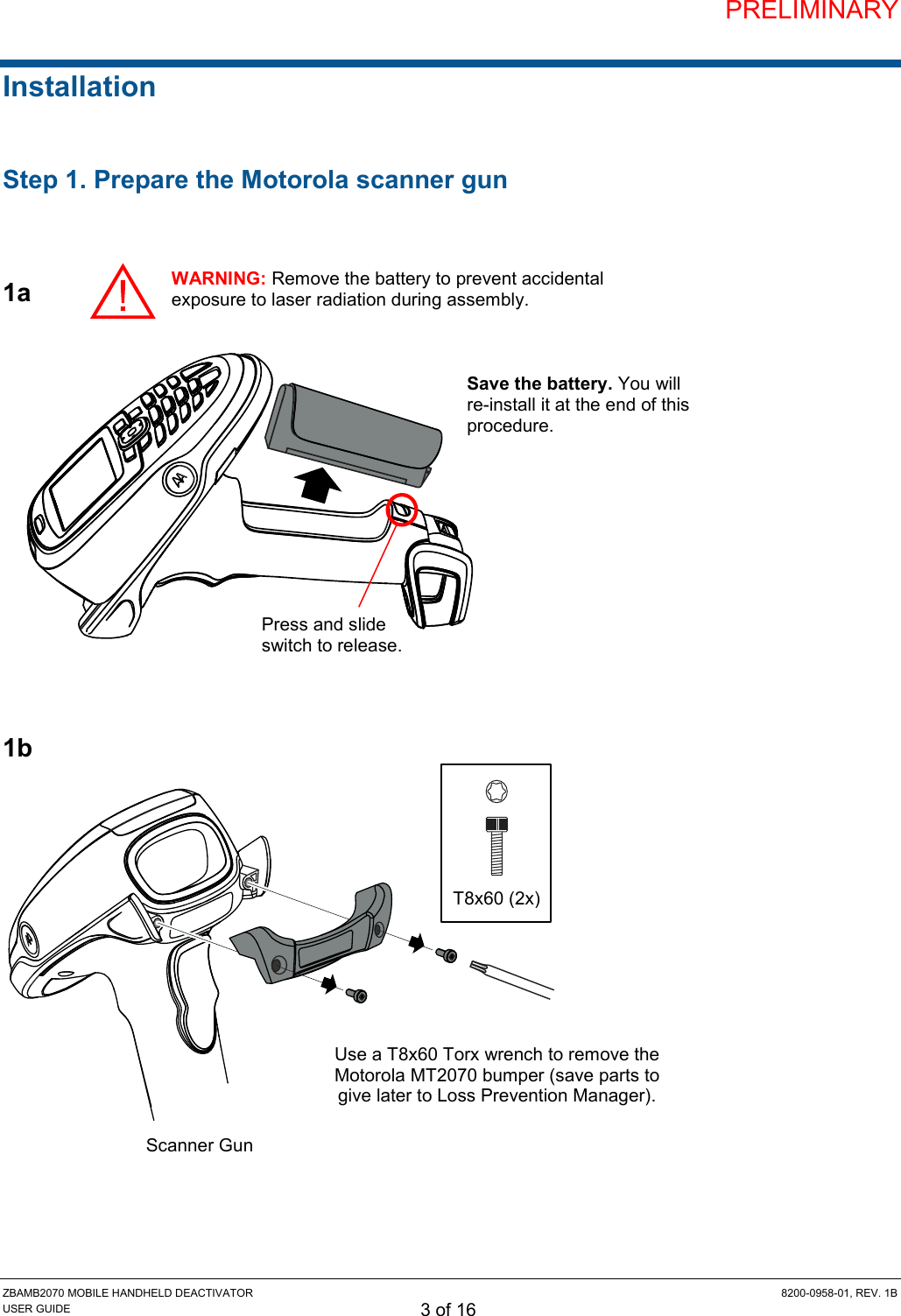 PRELIMINARY ZBAMB2070 MOBILE HANDHELD DEACTIVATOR  8200-0958-01, REV. 1B USER GUIDE 3 of 16 Installation  Step 1. Prepare the Motorola scanner gun   1a              1b                Scanner Gun Use a T8x60 Torx wrench to remove the Motorola MT2070 bumper (save parts to give later to Loss Prevention Manager). T8x60 (2x) Press and slide switch to release. Save the battery. You will re-install it at the end of this procedure. WARNING: Remove the battery to prevent accidental exposure to laser radiation during assembly. 