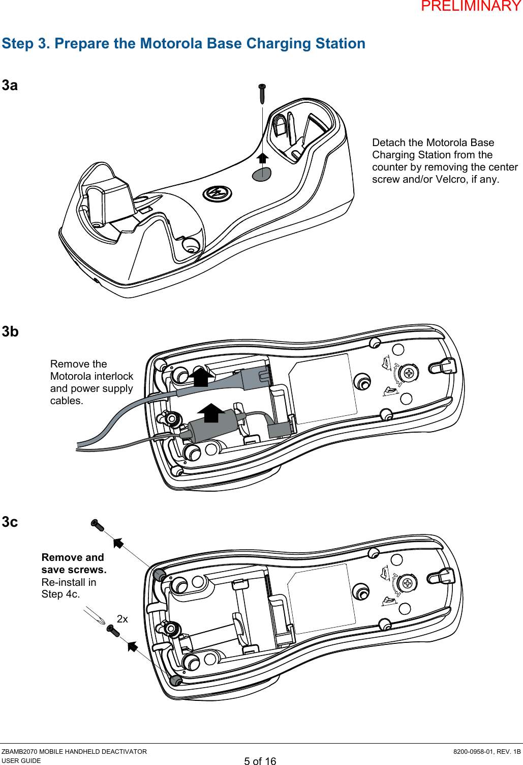 PRELIMINARY ZBAMB2070 MOBILE HANDHELD DEACTIVATOR  8200-0958-01, REV. 1B USER GUIDE 5 of 16 Remove the Motorola interlock and power supply cables. Step 3. Prepare the Motorola Base Charging Station  3a             3b          3c             2x Remove and save screws. Re-install in Step 4c. Detach the Motorola Base Charging Station from the counter by removing the center screw and/or Velcro, if any. 