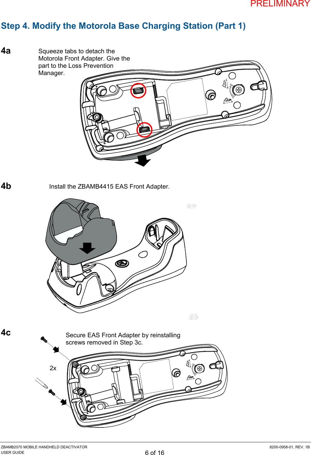 PRELIMINARY ZBAMB2070 MOBILE HANDHELD DEACTIVATOR  8200-0958-01, REV. 1B USER GUIDE 6 of 16 Step 4. Modify the Motorola Base Charging Station (Part 1)  4a            4b             4c         Install the ZBAMB4415 EAS Front Adapter. Squeeze tabs to detach the Motorola Front Adapter. Give the part to the Loss Prevention Manager. 2x Secure EAS Front Adapter by reinstalling screws removed in Step 3c.  