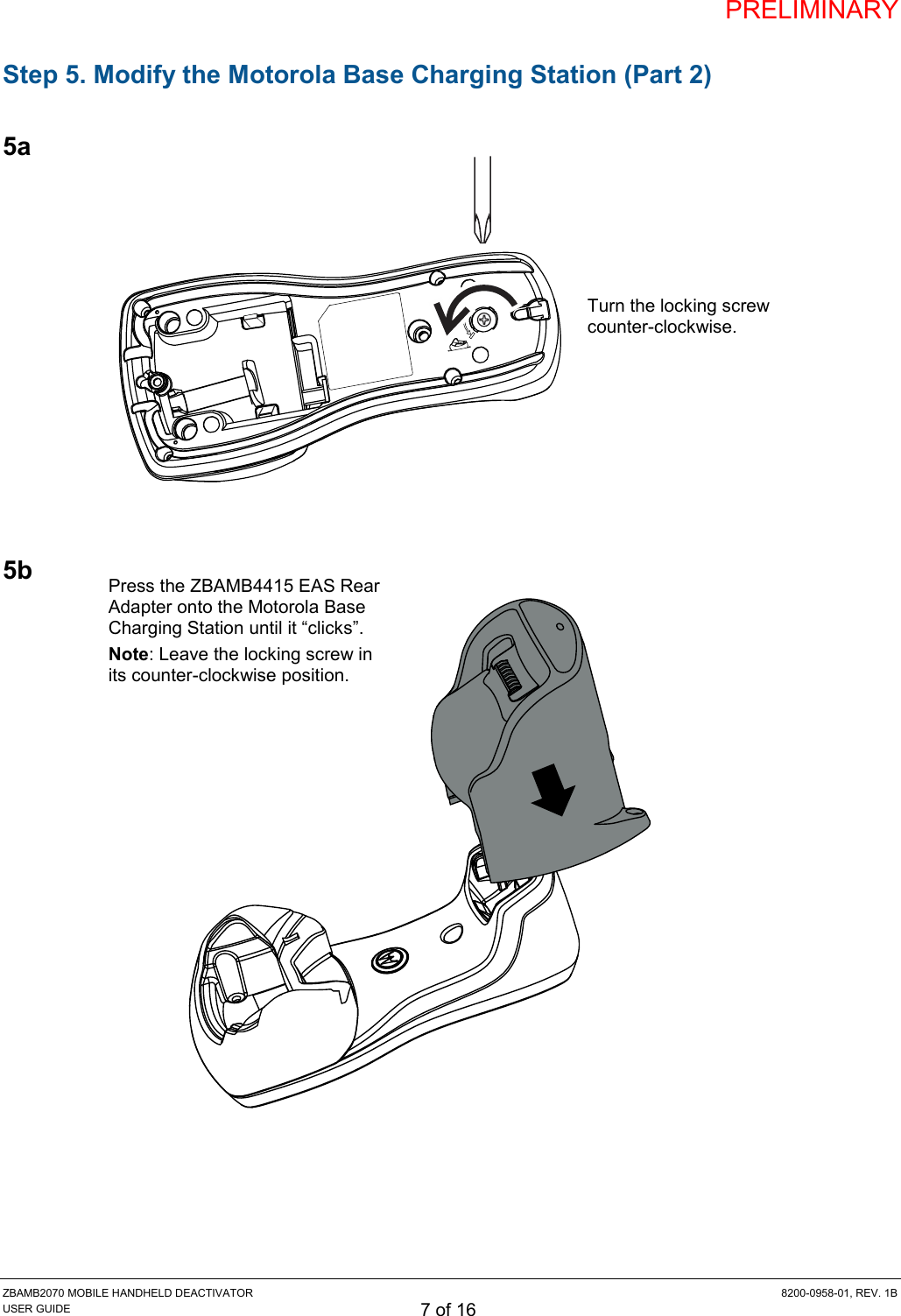 PRELIMINARY ZBAMB2070 MOBILE HANDHELD DEACTIVATOR  8200-0958-01, REV. 1B USER GUIDE 7 of 16 Step 5. Modify the Motorola Base Charging Station (Part 2)  5a             5b                     Turn the locking screw counter-clockwise. Press the ZBAMB4415 EAS Rear Adapter onto the Motorola Base Charging Station until it “clicks”.  Note: Leave the locking screw in its counter-clockwise position. 