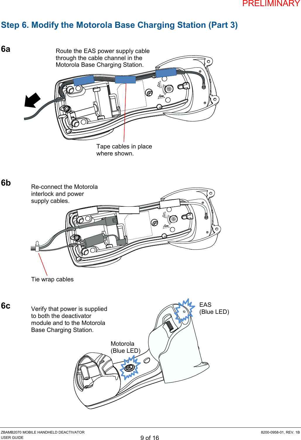 PRELIMINARY ZBAMB2070 MOBILE HANDHELD DEACTIVATOR  8200-0958-01, REV. 1B USER GUIDE 9 of 16 Step 6. Modify the Motorola Base Charging Station (Part 3)  6a            6b           6c            Motorola (Blue LED) EAS (Blue LED) Verify that power is supplied to both the deactivator module and to the Motorola Base Charging Station. Route the EAS power supply cable through the cable channel in the Motorola Base Charging Station. Tape cables in place where shown. Re-connect the Motorola interlock and power supply cables. Tie wrap cables 