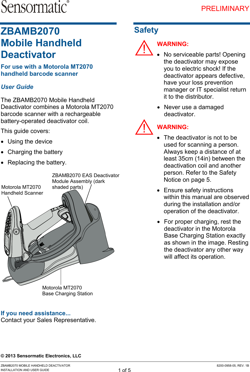 PRELIMINARY ZBAMB2070 MOBILE HANDHELD DEACTIVATOR  8200-0958-05, REV. 1B INSTALLATION AND USER GUIDE 1 of 5 ZBAMB2070  Mobile Handheld Deactivator For use with a Motorola MT2070 handheld barcode scanner User Guide The ZBAMB2070 Mobile Handheld Deactivator combines a Motorola MT2070 barcode scanner with a rechargeable battery-operated deactivator coil. This guide covers:   Using the device   Charging the battery   Replacing the battery.      If you need assistance... Contact your Sales Representative.  Safety WARNING:   No serviceable parts! Opening the deactivator may expose you to electric shock! If the deactivator appears defective, have your loss prevention manager or IT specialist return it to the distributor.   Never use a damaged deactivator. WARNING:   The deactivator is not to be used for scanning a person. Always keep a distance of at least 35cm (14in) between the deactivation coil and another person. Refer to the Safety Notice on page 5.   Ensure safety instructions within this manual are observed during the installation and/or operation of the deactivator.   For proper charging, rest the deactivator in the Motorola Base Charging Station exactly as shown in the image. Resting the deactivator any other way will affect its operation. © 2013 Sensormatic Electronics, LLC Motorola MT2070 Handheld Scanner Motorola MT2070 Base Charging Station ZBAMB2070 EAS Deactivator Module Assembly (dark shaded parts) 