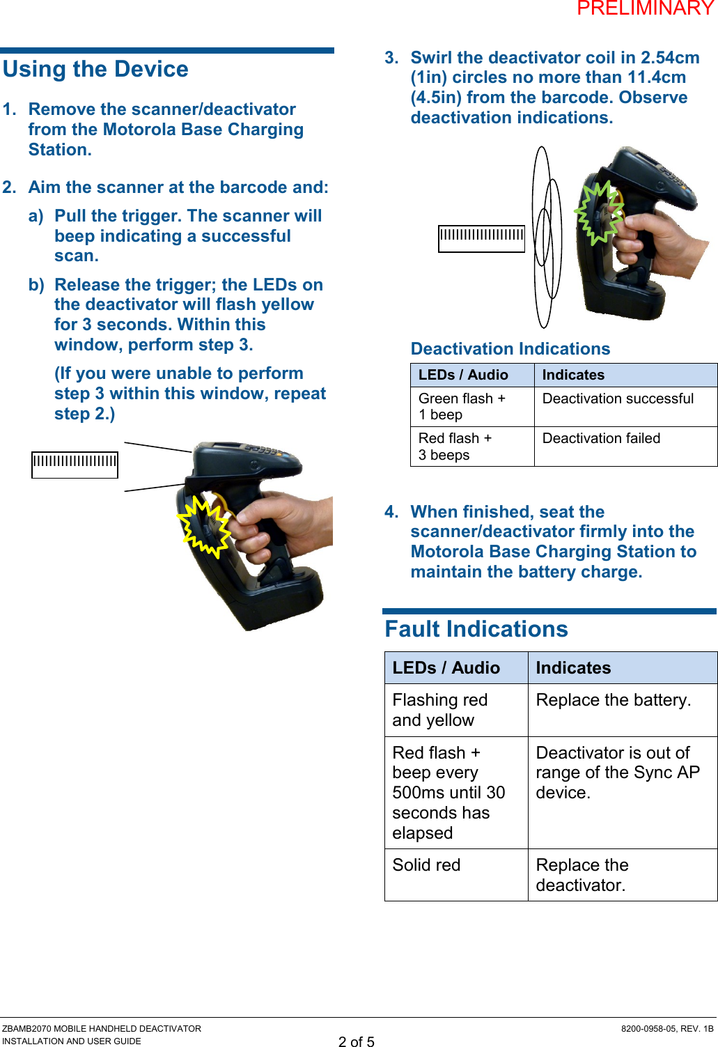 PRELIMINARY ZBAMB2070 MOBILE HANDHELD DEACTIVATOR  8200-0958-05, REV. 1B INSTALLATION AND USER GUIDE 2 of 5 Using the Device 1.  Remove the scanner/deactivator from the Motorola Base Charging Station. 2.  Aim the scanner at the barcode and:  a)  Pull the trigger. The scanner will beep indicating a successful scan. b)  Release the trigger; the LEDs on the deactivator will flash yellow for 3 seconds. Within this window, perform step 3. (If you were unable to perform step 3 within this window, repeat step 2.)    3.  Swirl the deactivator coil in 2.54cm (1in) circles no more than 11.4cm (4.5in) from the barcode. Observe deactivation indications.  Deactivation Indications LEDs / Audio Indicates Green flash + 1 beep Deactivation successful Red flash + 3 beeps Deactivation failed 4.  When finished, seat the scanner/deactivator firmly into the Motorola Base Charging Station to maintain the battery charge. Fault Indications LEDs / Audio Indicates Flashing red and yellow Replace the battery. Red flash + beep every 500ms until 30 seconds has elapsed  Deactivator is out of range of the Sync AP device. Solid red Replace the deactivator.  IIIIIIIIIIIIIIIIIIIII IIIIIIIIIIIIIIIIIIIII 