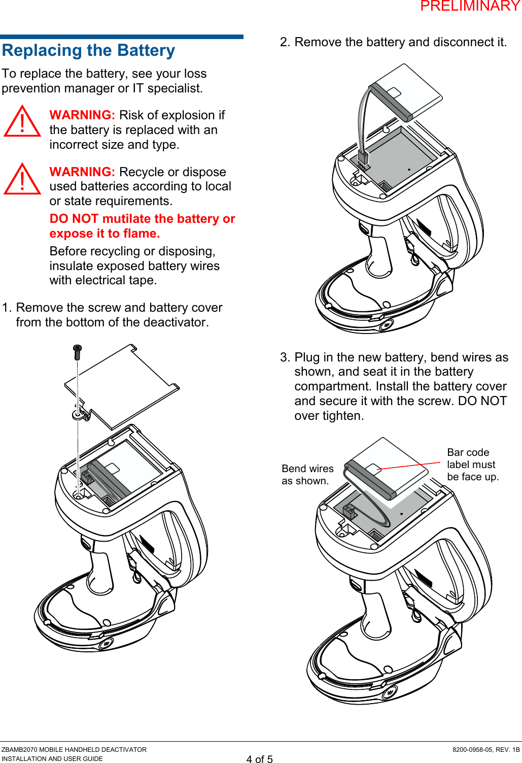 PRELIMINARY ZBAMB2070 MOBILE HANDHELD DEACTIVATOR  8200-0958-05, REV. 1B INSTALLATION AND USER GUIDE 4 of 5 Replacing the Battery To replace the battery, see your loss prevention manager or IT specialist. WARNING: Risk of explosion if the battery is replaced with an incorrect size and type.  WARNING: Recycle or dispose used batteries according to local or state requirements. DO NOT mutilate the battery or expose it to flame. Before recycling or disposing, insulate exposed battery wires with electrical tape. 1. Remove the screw and battery cover from the bottom of the deactivator.  2. Remove the battery and disconnect it.  3. Plug in the new battery, bend wires as shown, and seat it in the battery compartment. Install the battery cover and secure it with the screw. DO NOT over tighten.  Bend wires as shown. Bar code label must be face up. 