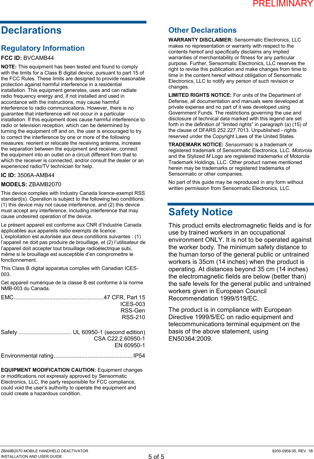 PRELIMINARY ZBAMB2070 MOBILE HANDHELD DEACTIVATOR  8200-0958-05, REV. 1B INSTALLATION AND USER GUIDE 5 of 5 Declarations Regulatory Information FCC ID: BVCAMB44 NOTE: This equipment has been tested and found to comply with the limits for a Class B digital device, pursuant to part 15 of the FCC Rules. These limits are designed to provide reasonable protection against harmful interference in a residential installation. This equipment generates, uses and can radiate radio frequency energy and, if not installed and used in accordance with the instructions, may cause harmful interference to radio communications. However, there is no guarantee that interference will not occur in a particular installation. If this equipment does cause harmful interference to radio or television reception, which can be determined by turning the equipment off and on, the user is encouraged to try to correct the interference by one or more of the following measures: reorient or relocate the receiving antenna, increase the separation between the equipment and receiver, connect the equipment into an outlet on a circuit different from that to which the receiver is connected, and/or consult the dealer or an experienced radio/TV technician for help. IC ID: 3506A-AMB44 MODELS: ZBAMB2070 This device complies with Industry Canada licence-exempt RSS standard(s). Operation is subject to the following two conditions: (1) this device may not cause interference, and (2) this device must accept any interference, including interference that may cause undesired operation of the device. Le présent appareil est conforme aux CNR d’Industrie Canada applicables aux appareils radio exempts de licence. L’exploitation est autorisée aux deux conditions suivantes : (1) l’appareil ne doit pas produire de brouillage, et (2) l’utilisateur de l’appareil doit accepter tout brouillage radioélectrique subi, même si le brouillage est susceptible d’en compromettre le fonctionnement. This Class B digital apparatus complies with Canadian ICES-003. Cet appareil numérique de la classe B est conforme à la norme NMB-003 du Canada. EMC ........................................................ 47 CFR, Part 15   ICES-003  RSS-Gen   RSS-210  Safety ................................. UL 60950-1 (second edition)   CSA C22.2.60950-1   EN 60950-1 Environmental rating ................................................. IP54  EQUIPMENT MODIFICATION CAUTION: Equipment changes or modifications not expressly approved by Sensormatic Electronics, LLC, the party responsible for FCC compliance, could void the user’s authority to operate the equipment and could create a hazardous condition.  Other Declarations WARRANTY DISCLAIMER: Sensormatic Electronics, LLC makes no representation or warranty with respect to the contents hereof and specifically disclaims any implied warranties of merchantability or fitness for any particular purpose. Further, Sensormatic Electronics, LLC reserves the right to revise this publication and make changes from time to time in the content hereof without obligation of Sensormatic Electronics, LLC to notify any person of such revision or changes. LIMITED RIGHTS NOTICE: For units of the Department of Defense, all documentation and manuals were developed at private expense and no part of it was developed using Government Funds. The restrictions governing the use and disclosure of technical data marked with this legend are set forth in the definition of “limited rights” in paragraph (a) (15) of the clause of DFARS 252.227.7013. Unpublished - rights reserved under the Copyright Laws of the United States. TRADEMARK NOTICE: Sensormatic is a trademark or registered trademark of Sensormatic Electronics, LLC. Motorola and the Stylized M Logo are registered trademarks of Motorola Trademark Holdings, LLC. Other product names mentioned herein may be trademarks or registered trademarks of Sensormatic or other companies. No part of this guide may be reproduced in any form without written permission from Sensormatic Electronics, LLC. Safety Notice This product emits electromagnetic fields and is for use by trained workers in an occupational environment ONLY. It is not to be operated against the worker body. The minimum safety distance to the human torso of the general public or untrained workers is 35cm (14 inches) when the product is operating. At distances beyond 35 cm (14 inches) the electromagnetic fields are below (better than) the safe levels for the general public and untrained workers given in European Council Recommendation 1999/519/EC.   The product is in compliance with European Directive 1999/5/EC on radio equipment and telecommunications terminal equipment on the basis of the above statement, using EN50364:2009.  