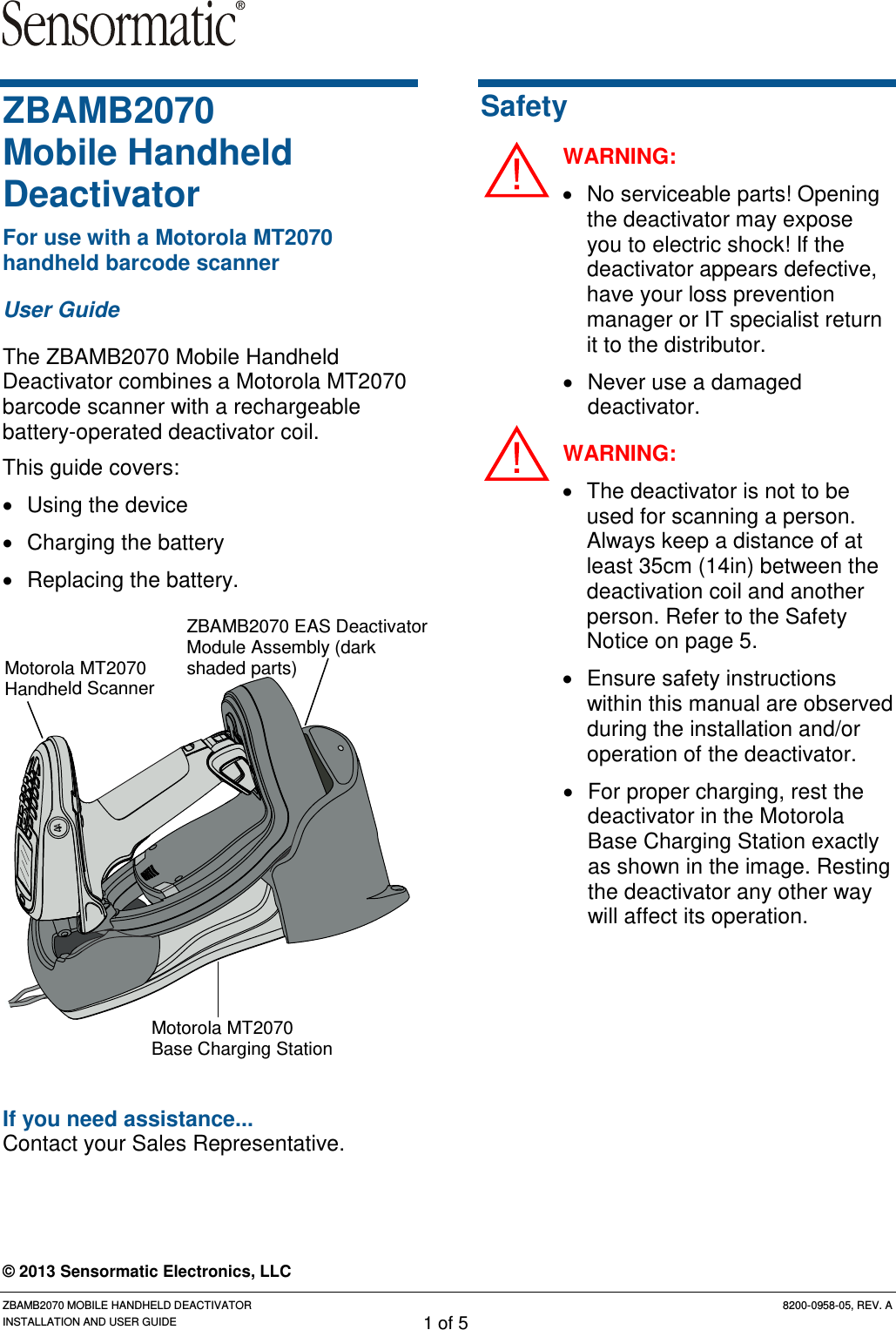 ZBAMB2070 MOBILE HANDHELD DEACTIVATOR 8200-0958-05, REV. A INSTALLATION AND USER GUIDE 1 of 5 ZBAMB2070  Mobile Handheld Deactivator For use with a Motorola MT2070 handheld barcode scanner User Guide The ZBAMB2070 Mobile Handheld Deactivator combines a Motorola MT2070 barcode scanner with a rechargeable battery-operated deactivator coil. This guide covers: • Using the device • Charging the battery • Replacing the battery.      If you need assistance... Contact your Sales Representative.  Safety WARNING: • No serviceable parts! Opening the deactivator may expose you to electric shock! If the deactivator appears defective, have your loss prevention manager or IT specialist return it to the distributor. • Never use a damaged deactivator. WARNING: • The deactivator is not to be used for scanning a person. Always keep a distance of at least 35cm (14in) between the deactivation coil and another person. Refer to the Safety Notice on page 5. • Ensure safety instructions within this manual are observed during the installation and/or operation of the deactivator. • For proper charging, rest the deactivator in the Motorola Base Charging Station exactly as shown in the image. Resting the deactivator any other way will affect its operation. © 2013 Sensormatic Electronics, LLC Motorola MT2070 Handheld Scanner Motorola MT2070 Base Charging Station ZBAMB2070 EAS Deactivator Module Assembly (dark shaded parts) 