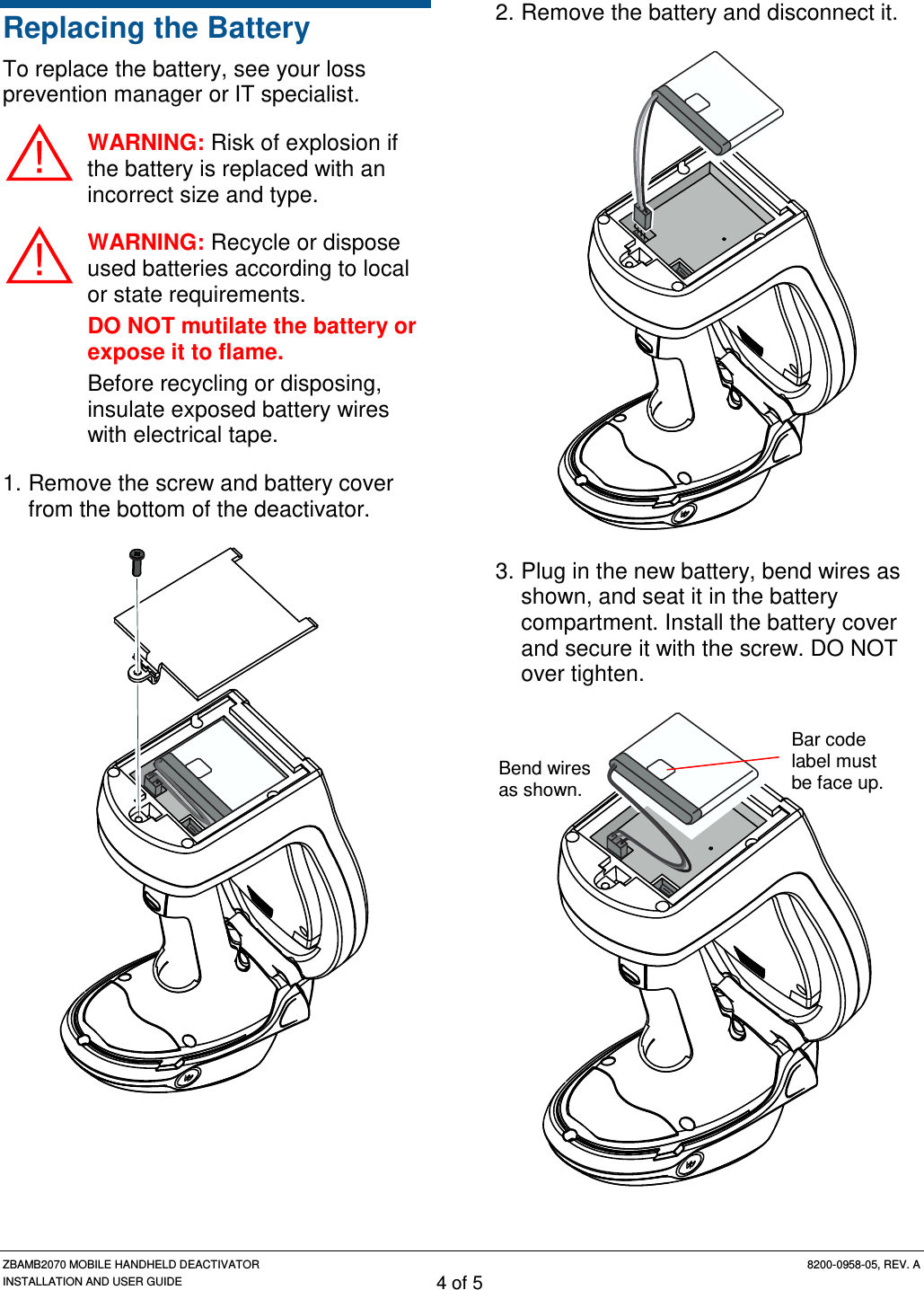 ZBAMB2070 MOBILE HANDHELD DEACTIVATOR 8200-0958-05, REV. A INSTALLATION AND USER GUIDE 4 of 5 Replacing the Battery To replace the battery, see your loss prevention manager or IT specialist. WARNING: Risk of explosion if the battery is replaced with an incorrect size and type.  WARNING: Recycle or dispose used batteries according to local or state requirements. DO NOT mutilate the battery or expose it to flame. Before recycling or disposing, insulate exposed battery wires with electrical tape. 1. Remove the screw and battery cover from the bottom of the deactivator.  2. Remove the battery and disconnect it.  3. Plug in the new battery, bend wires as shown, and seat it in the battery compartment. Install the battery cover and secure it with the screw. DO NOT over tighten.  Bend wires as shown. Bar code label must be face up. 