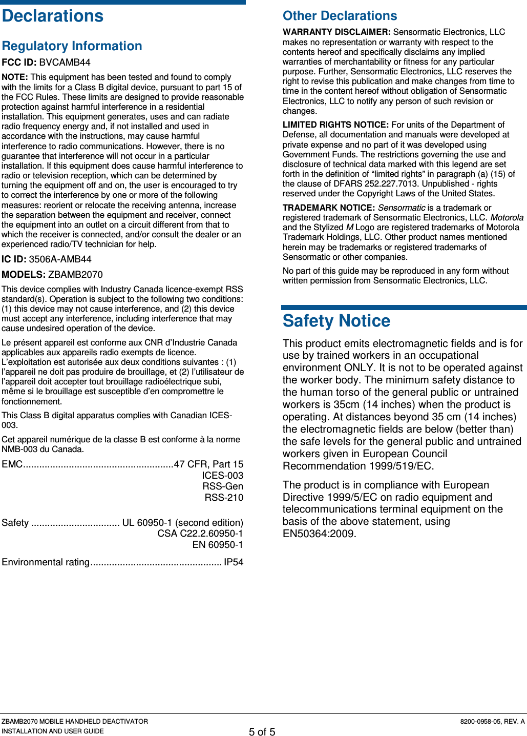 ZBAMB2070 MOBILE HANDHELD DEACTIVATOR 8200-0958-05, REV. A INSTALLATION AND USER GUIDE 5 of 5 Declarations Regulatory Information FCC ID: BVCAMB44 NOTE: This equipment has been tested and found to comply with the limits for a Class B digital device, pursuant to part 15 of the FCC Rules. These limits are designed to provide reasonable protection against harmful interference in a residential installation. This equipment generates, uses and can radiate radio frequency energy and, if not installed and used in accordance with the instructions, may cause harmful interference to radio communications. However, there is no guarantee that interference will not occur in a particular installation. If this equipment does cause harmful interference to radio or television reception, which can be determined by turning the equipment off and on, the user is encouraged to try to correct the interference by one or more of the following measures: reorient or relocate the receiving antenna, increase the separation between the equipment and receiver, connect the equipment into an outlet on a circuit different from that to which the receiver is connected, and/or consult the dealer or an experienced radio/TV technician for help. IC ID: 3506A-AMB44 MODELS: ZBAMB2070 This device complies with Industry Canada licence-exempt RSS standard(s). Operation is subject to the following two conditions: (1) this device may not cause interference, and (2) this device must accept any interference, including interference that may cause undesired operation of the device. Le présent appareil est conforme aux CNR d’Industrie Canada applicables aux appareils radio exempts de licence. L’exploitation est autorisée aux deux conditions suivantes : (1) l’appareil ne doit pas produire de brouillage, et (2) l’utilisateur de l’appareil doit accepter tout brouillage radioélectrique subi, même si le brouillage est susceptible d’en compromettre le fonctionnement. This Class B digital apparatus complies with Canadian ICES-003. Cet appareil numérique de la classe B est conforme à la norme NMB-003 du Canada. EMC ........................................................ 47 CFR, Part 15  ICES-003 RSS-Gen  RSS-210  Safety ................................. UL 60950-1 (second edition)  CSA C22.2.60950-1  EN 60950-1 Environmental rating ................................................. IP54  Other Declarations WARRANTY DISCLAIMER: Sensormatic Electronics, LLC makes no representation or warranty with respect to the contents hereof and specifically disclaims any implied warranties of merchantability or fitness for any particular purpose. Further, Sensormatic Electronics, LLC reserves the right to revise this publication and make changes from time to time in the content hereof without obligation of Sensormatic Electronics, LLC to notify any person of such revision or changes. LIMITED RIGHTS NOTICE: For units of the Department of Defense, all documentation and manuals were developed at private expense and no part of it was developed using Government Funds. The restrictions governing the use and disclosure of technical data marked with this legend are set forth in the definition of “limited rights” in paragraph (a) (15) of the clause of DFARS 252.227.7013. Unpublished - rights reserved under the Copyright Laws of the United States. TRADEMARK NOTICE: Sensormatic is a trademark or registered trademark of Sensormatic Electronics, LLC. Motorola and the Stylized M Logo are registered trademarks of Motorola Trademark Holdings, LLC. Other product names mentioned herein may be trademarks or registered trademarks of Sensormatic or other companies. No part of this guide may be reproduced in any form without written permission from Sensormatic Electronics, LLC. Safety Notice This product emits electromagnetic fields and is for use by trained workers in an occupational environment ONLY. It is not to be operated against the worker body. The minimum safety distance to the human torso of the general public or untrained workers is 35cm (14 inches) when the product is operating. At distances beyond 35 cm (14 inches) the electromagnetic fields are below (better than) the safe levels for the general public and untrained workers given in European Council Recommendation 1999/519/EC.   The product is in compliance with European Directive 1999/5/EC on radio equipment and telecommunications terminal equipment on the basis of the above statement, using EN50364:2009.  