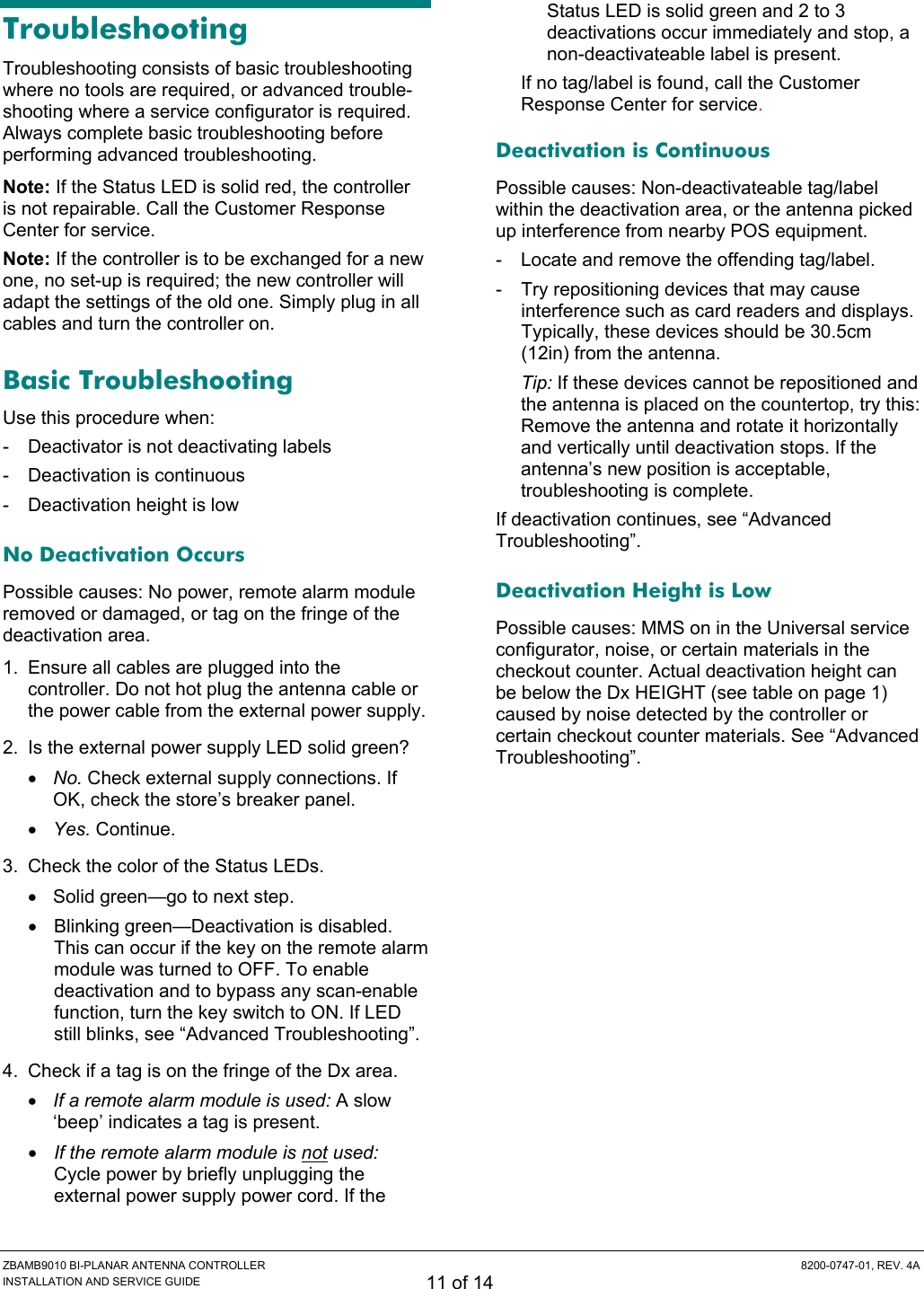  ZBAMB9010 BI-PLANAR ANTENNA CONTROLLER  8200-0747-01, REV. 4A INSTALLATION AND SERVICE GUIDE 11 of 14 Troubleshooting Troubleshooting consists of basic troubleshooting where no tools are required, or advanced trouble-shooting where a service configurator is required. Always complete basic troubleshooting before performing advanced troubleshooting. Note: If the Status LED is solid red, the controller is not repairable. Call the Customer Response Center for service. Note: If the controller is to be exchanged for a new one, no set-up is required; the new controller will adapt the settings of the old one. Simply plug in all cables and turn the controller on. Basic Troubleshooting Use this procedure when: -  Deactivator is not deactivating labels -  Deactivation is continuous -  Deactivation height is low No Deactivation Occurs Possible causes: No power, remote alarm module removed or damaged, or tag on the fringe of the deactivation area. 1.  Ensure all cables are plugged into the controller. Do not hot plug the antenna cable or the power cable from the external power supply. 2.  Is the external power supply LED solid green? • No. Check external supply connections. If OK, check the store’s breaker panel. • Yes. Continue. 3.  Check the color of the Status LEDs. •  Solid green—go to next step. •  Blinking green—Deactivation is disabled. This can occur if the key on the remote alarm module was turned to OFF. To enable deactivation and to bypass any scan-enable function, turn the key switch to ON. If LED still blinks, see “Advanced Troubleshooting”. 4.  Check if a tag is on the fringe of the Dx area.  • If a remote alarm module is used: A slow ‘beep’ indicates a tag is present. • If the remote alarm module is not used: Cycle power by briefly unplugging the external power supply power cord. If the Status LED is solid green and 2 to 3 deactivations occur immediately and stop, a non-deactivateable label is present. If no tag/label is found, call the Customer Response Center for service. Deactivation is Continuous Possible causes: Non-deactivateable tag/label within the deactivation area, or the antenna picked up interference from nearby POS equipment. -  Locate and remove the offending tag/label. -  Try repositioning devices that may cause interference such as card readers and displays. Typically, these devices should be 30.5cm (12in) from the antenna. Tip: If these devices cannot be repositioned and the antenna is placed on the countertop, try this: Remove the antenna and rotate it horizontally and vertically until deactivation stops. If the antenna’s new position is acceptable, troubleshooting is complete. If deactivation continues, see “Advanced Troubleshooting”. Deactivation Height is Low Possible causes: MMS on in the Universal service configurator, noise, or certain materials in the checkout counter. Actual deactivation height can be below the Dx HEIGHT (see table on page 1) caused by noise detected by the controller or certain checkout counter materials. See “Advanced Troubleshooting”. 