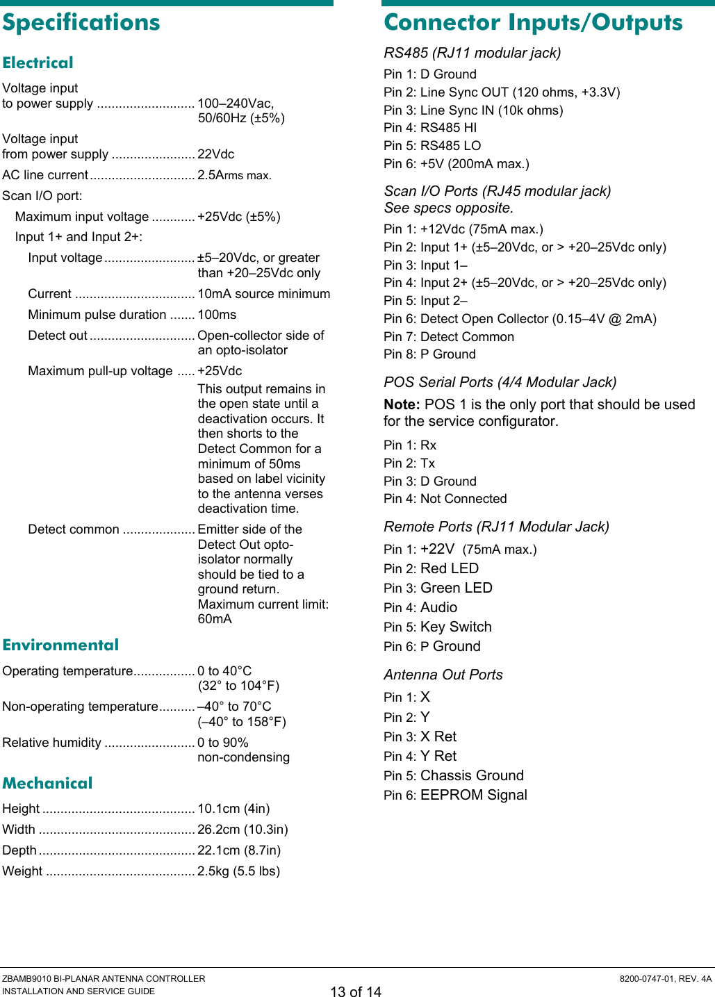  ZBAMB9010 BI-PLANAR ANTENNA CONTROLLER  8200-0747-01, REV. 4A INSTALLATION AND SERVICE GUIDE 13 of 14 Specifications Electrical Voltage input  to power supply ........................... 100–240Vac, 50/60Hz (±5%) Voltage input  from power supply ....................... 22Vdc AC line current............................. 2.5Arms max. Scan I/O port: Maximum input voltage ............ +25Vdc (±5%) Input 1+ and Input 2+: Input voltage......................... ±5–20Vdc, or greater than +20–25Vdc only Current ................................. 10mA source minimum Minimum pulse duration ....... 100ms Detect out ............................. Open-collector side of an opto-isolator Maximum pull-up voltage ..... +25Vdc   This output remains in the open state until a deactivation occurs. It then shorts to the Detect Common for a minimum of 50ms based on label vicinity to the antenna verses deactivation time. Detect common .................... Emitter side of the Detect Out opto-isolator normally should be tied to a ground return. Maximum current limit: 60mA Environmental Operating temperature................. 0 to 40°C (32° to 104°F) Non-operating temperature.......... –40° to 70°C  (–40° to 158°F) Relative humidity ......................... 0 to 90%  non-condensing Mechanical Height .......................................... 10.1cm (4in) Width ........................................... 26.2cm (10.3in) Depth ........................................... 22.1cm (8.7in) Weight ......................................... 2.5kg (5.5 lbs) Connector Inputs/Outputs RS485 (RJ11 modular jack) Pin 1: D Ground Pin 2: Line Sync OUT (120 ohms, +3.3V) Pin 3: Line Sync IN (10k ohms) Pin 4: RS485 HI Pin 5: RS485 LO Pin 6: +5V (200mA max.) Scan I/O Ports (RJ45 modular jack) See specs opposite. Pin 1: +12Vdc (75mA max.) Pin 2: Input 1+ (±5–20Vdc, or &gt; +20–25Vdc only) Pin 3: Input 1– Pin 4: Input 2+ (±5–20Vdc, or &gt; +20–25Vdc only) Pin 5: Input 2– Pin 6: Detect Open Collector (0.15–4V @ 2mA) Pin 7: Detect Common Pin 8: P Ground POS Serial Ports (4/4 Modular Jack) Note: POS 1 is the only port that should be used for the service configurator. Pin 1: Rx Pin 2: Tx Pin 3: D Ground Pin 4: Not Connected Remote Ports (RJ11 Modular Jack) Pin 1: +22V  (75mA max.) Pin 2: Red LED Pin 3: Green LED Pin 4: Audio Pin 5: Key Switch Pin 6: P Ground Antenna Out Ports Pin 1: X Pin 2: Y Pin 3: X Ret Pin 4: Y Ret Pin 5: Chassis Ground Pin 6: EEPROM Signal 