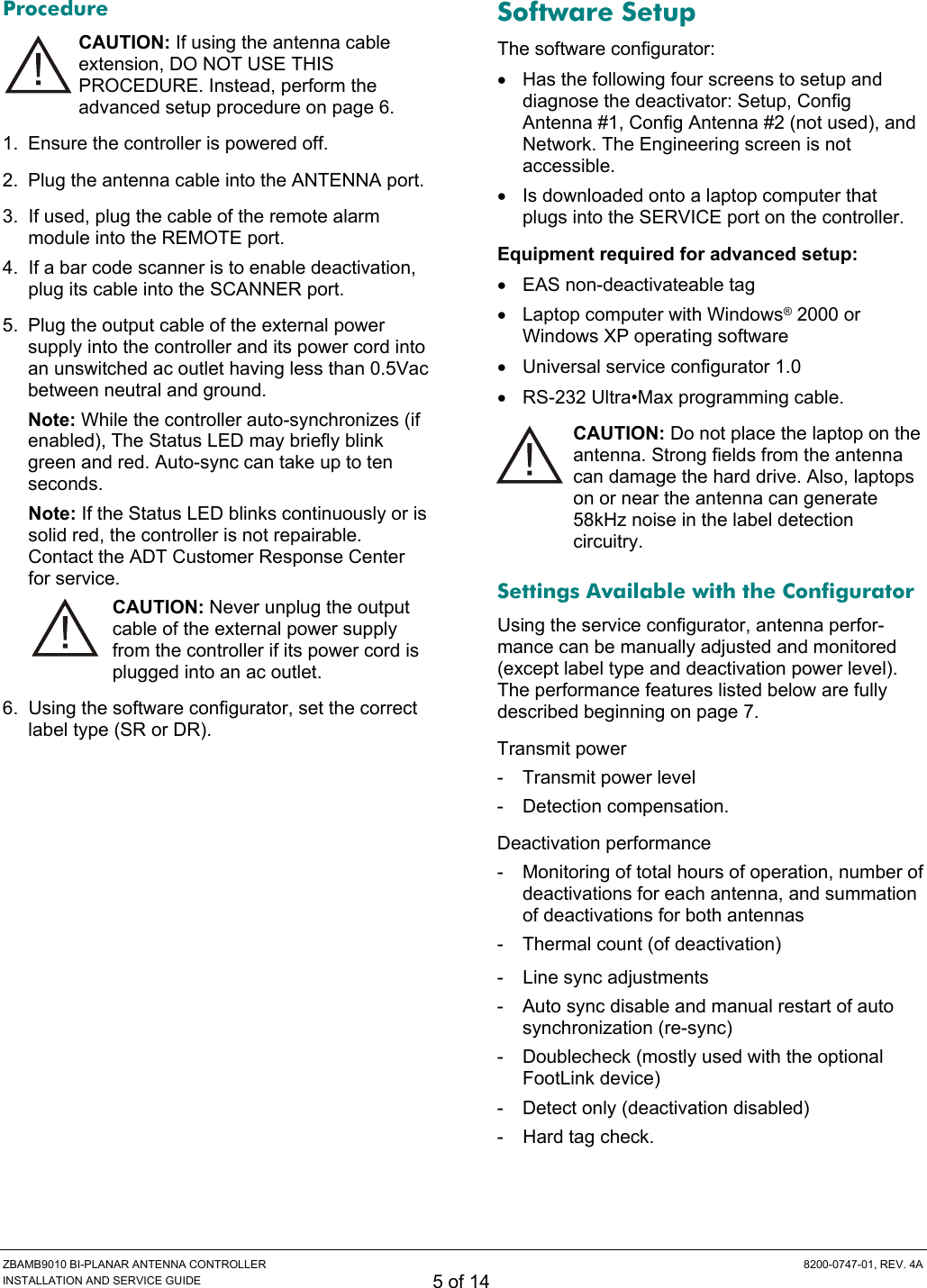  ZBAMB9010 BI-PLANAR ANTENNA CONTROLLER  8200-0747-01, REV. 4A INSTALLATION AND SERVICE GUIDE 5 of 14 Procedure CAUTION: If using the antenna cable extension, DO NOT USE THIS PROCEDURE. Instead, perform the advanced setup procedure on page 6. 1.  Ensure the controller is powered off. 2.  Plug the antenna cable into the ANTENNA port. 3.  If used, plug the cable of the remote alarm module into the REMOTE port. 4.  If a bar code scanner is to enable deactivation, plug its cable into the SCANNER port. 5.  Plug the output cable of the external power supply into the controller and its power cord into an unswitched ac outlet having less than 0.5Vac between neutral and ground. Note: While the controller auto-synchronizes (if enabled), The Status LED may briefly blink green and red. Auto-sync can take up to ten seconds. Note: If the Status LED blinks continuously or is solid red, the controller is not repairable. Contact the ADT Customer Response Center for service. CAUTION: Never unplug the output cable of the external power supply from the controller if its power cord is plugged into an ac outlet. 6.  Using the software configurator, set the correct label type (SR or DR). Software Setup The software configurator: •  Has the following four screens to setup and diagnose the deactivator: Setup, Config Antenna #1, Config Antenna #2 (not used), and Network. The Engineering screen is not accessible. •  Is downloaded onto a laptop computer that plugs into the SERVICE port on the controller. Equipment required for advanced setup:  •  EAS non-deactivateable tag •  Laptop computer with Windows® 2000 or Windows XP operating software • Universal service configurator 1.0 •  RS-232 Ultra•Max programming cable. CAUTION: Do not place the laptop on the antenna. Strong fields from the antenna can damage the hard drive. Also, laptops on or near the antenna can generate 58kHz noise in the label detection circuitry. Settings Available with the Configurator Using the service configurator, antenna perfor-mance can be manually adjusted and monitored (except label type and deactivation power level). The performance features listed below are fully described beginning on page 7. Transmit power -  Transmit power level  - Detection compensation. Deactivation performance -  Monitoring of total hours of operation, number of deactivations for each antenna, and summation of deactivations for both antennas -  Thermal count (of deactivation) -  Line sync adjustments -  Auto sync disable and manual restart of auto synchronization (re-sync)  -  Doublecheck (mostly used with the optional FootLink device) -  Detect only (deactivation disabled) -  Hard tag check. 