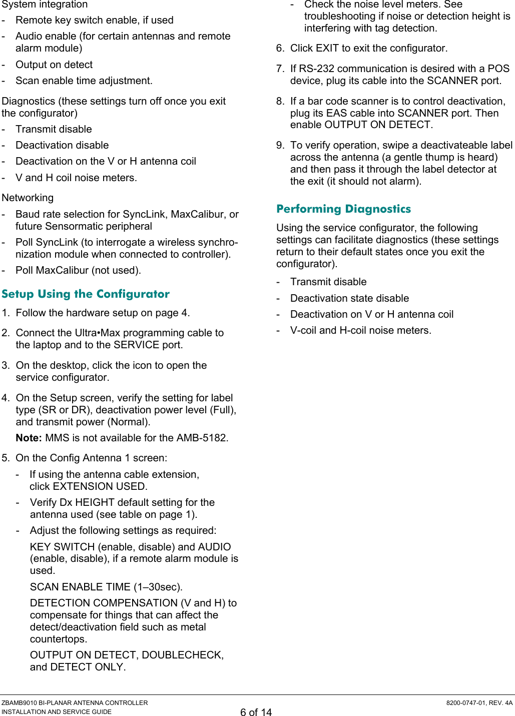  ZBAMB9010 BI-PLANAR ANTENNA CONTROLLER  8200-0747-01, REV. 4A INSTALLATION AND SERVICE GUIDE 6 of 14 System integration -  Remote key switch enable, if used -  Audio enable (for certain antennas and remote alarm module) -  Output on detect -  Scan enable time adjustment. Diagnostics (these settings turn off once you exit the configurator) -  Transmit disable  - Deactivation disable  -  Deactivation on the V or H antenna coil -  V and H coil noise meters. Networking -  Baud rate selection for SyncLink, MaxCalibur, or future Sensormatic peripheral  -  Poll SyncLink (to interrogate a wireless synchro-nization module when connected to controller). -  Poll MaxCalibur (not used). Setup Using the Configurator 1.  Follow the hardware setup on page 4. 2.  Connect the Ultra•Max programming cable to the laptop and to the SERVICE port. 3.  On the desktop, click the icon to open the service configurator. 4.  On the Setup screen, verify the setting for label type (SR or DR), deactivation power level (Full), and transmit power (Normal). Note: MMS is not available for the AMB-5182. 5.  On the Config Antenna 1 screen: -  If using the antenna cable extension,  click EXTENSION USED. -  Verify Dx HEIGHT default setting for the antenna used (see table on page 1). -  Adjust the following settings as required: KEY SWITCH (enable, disable) and AUDIO (enable, disable), if a remote alarm module is used. SCAN ENABLE TIME (1–30sec). DETECTION COMPENSATION (V and H) to compensate for things that can affect the detect/deactivation field such as metal countertops.  OUTPUT ON DETECT, DOUBLECHECK, and DETECT ONLY. -  Check the noise level meters. See troubleshooting if noise or detection height is interfering with tag detection. 6.  Click EXIT to exit the configurator. 7.  If RS-232 communication is desired with a POS device, plug its cable into the SCANNER port. 8.  If a bar code scanner is to control deactivation, plug its EAS cable into SCANNER port. Then enable OUTPUT ON DETECT. 9.  To verify operation, swipe a deactivateable label across the antenna (a gentle thump is heard) and then pass it through the label detector at the exit (it should not alarm). Performing Diagnostics Using the service configurator, the following settings can facilitate diagnostics (these settings return to their default states once you exit the configurator). - Transmit disable - Deactivation state disable -  Deactivation on V or H antenna coil -  V-coil and H-coil noise meters. 