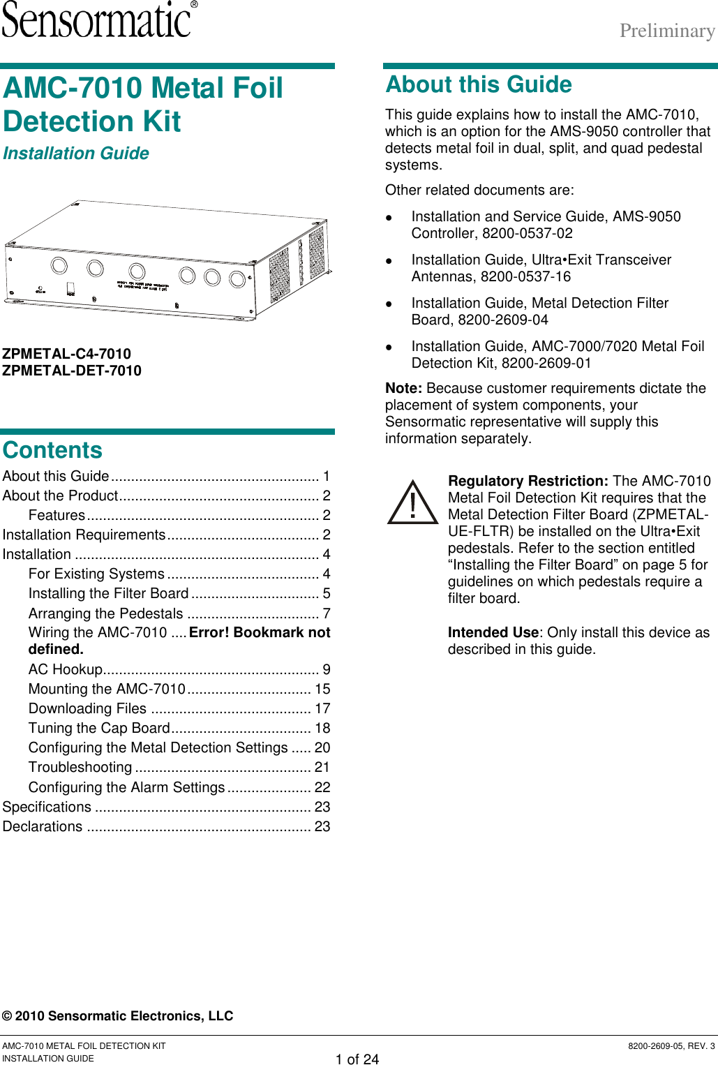 Preliminary AMC-7010 METAL FOIL DETECTION KIT  8200-2609-05, REV. 3 INSTALLATION GUIDE 1 of 24 AMC-7010 Metal Foil Detection Kit Installation Guide  ZPMETAL-C4-7010 ZPMETAL-DET-7010 Contents About this Guide .................................................... 1 About the Product .................................................. 2 Features .......................................................... 2 Installation Requirements ...................................... 2 Installation ............................................................. 4 For Existing Systems ...................................... 4 Installing the Filter Board ................................ 5 Arranging the Pedestals ................................. 7 Wiring the AMC-7010 .... Error! Bookmark not defined. AC Hookup ...................................................... 9 Mounting the AMC-7010 ............................... 15 Downloading Files ........................................ 17 Tuning the Cap Board ................................... 18 Configuring the Metal Detection Settings ..... 20 Troubleshooting ............................................ 21 Configuring the Alarm Settings ..................... 22 Specifications ...................................................... 23 Declarations ........................................................ 23 About this Guide This guide explains how to install the AMC-7010, which is an option for the AMS-9050 controller that detects metal foil in dual, split, and quad pedestal systems.  Other related documents are:   Installation and Service Guide, AMS-9050 Controller, 8200-0537-02   Installation Guide, Ultra•Exit Transceiver Antennas, 8200-0537-16   Installation Guide, Metal Detection Filter Board, 8200-2609-04   Installation Guide, AMC-7000/7020 Metal Foil Detection Kit, 8200-2609-01 Note: Because customer requirements dictate the placement of system components, your Sensormatic representative will supply this information separately. Regulatory Restriction: The AMC-7010 Metal Foil Detection Kit requires that the Metal Detection Filter Board (ZPMETAL-UE-FLTR) be installed on the Ultra•Exit pedestals. Refer to the section entitled “Installing the Filter Board” on page 5 for guidelines on which pedestals require a filter board. Intended Use: Only install this device as described in this guide. © 2010 Sensormatic Electronics, LLC 