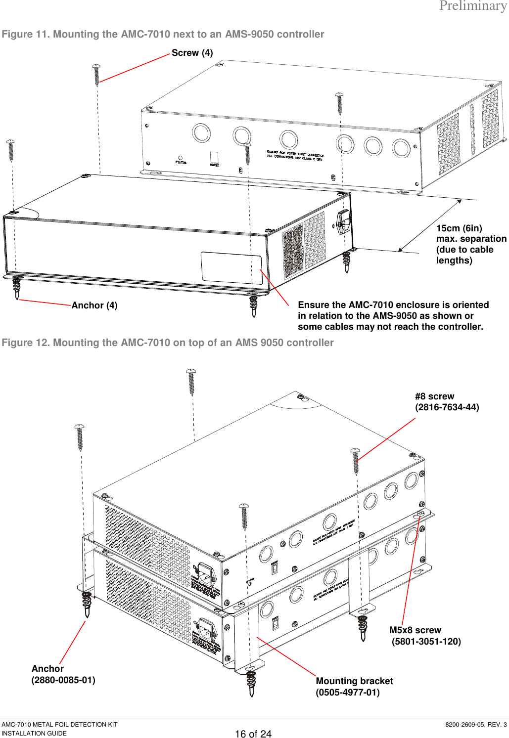Preliminary AMC-7010 METAL FOIL DETECTION KIT  8200-2609-05, REV. 3 INSTALLATION GUIDE 16 of 24 Figure 11. Mounting the AMC-7010 next to an AMS-9050 controller  Figure 12. Mounting the AMC-7010 on top of an AMS 9050 controller  15cm (6in) max. separation (due to cable lengths) Screw (4) Anchor (4) Ensure the AMC-7010 enclosure is oriented in relation to the AMS-9050 as shown or some cables may not reach the controller. Anchor  (2880-0085-01) #8 screw  (2816-7634-44) M5x8 screw  (5801-3051-120) Mounting bracket  (0505-4977-01) 