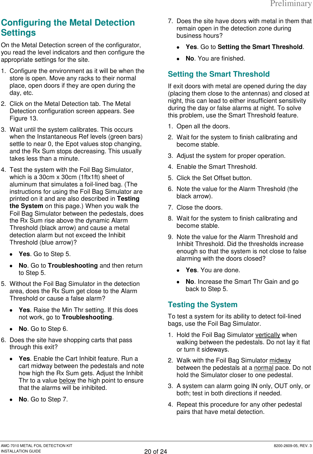 Preliminary AMC-7010 METAL FOIL DETECTION KIT  8200-2609-05, REV. 3 INSTALLATION GUIDE 20 of 24 Configuring the Metal Detection Settings On the Metal Detection screen of the configurator, you read the level indicators and then configure the appropriate settings for the site. 1.  Configure the environment as it will be when the store is open. Move any racks to their normal place, open doors if they are open during the day, etc. 2.  Click on the Metal Detection tab. The Metal Detection configuration screen appears. See Figure 13. 3.  Wait until the system calibrates. This occurs when the Instantaneous Ref levels (green bars) settle to near 0, the Epot values stop changing, and the Rx Sum stops decreasing. This usually takes less than a minute. 4.  Test the system with the Foil Bag Simulator, which is a 30cm x 30cm (1ftx1ft) sheet of aluminum that simulates a foil-lined bag. (The instructions for using the Foil Bag Simulator are printed on it and are also described in Testing the System on this page.) When you walk the Foil Bag Simulator between the pedestals, does the Rx Sum rise above the dynamic Alarm Threshold (black arrow) and cause a metal detection alarm but not exceed the Inhibit Threshold (blue arrow)?  Yes. Go to Step 5.  No. Go to Troubleshooting and then return to Step 5. 5.  Without the Foil Bag Simulator in the detection area, does the Rx Sum get close to the Alarm Threshold or cause a false alarm?  Yes. Raise the Min Thr setting. If this does not work, go to Troubleshooting.  No. Go to Step 6. 6.  Does the site have shopping carts that pass through this exit?  Yes. Enable the Cart Inhibit feature. Run a cart midway between the pedestals and note how high the Rx Sum gets. Adjust the Inhibit Thr to a value below the high point to ensure that the alarms will be inhibited.  No. Go to Step 7. 7.  Does the site have doors with metal in them that remain open in the detection zone during business hours?  Yes. Go to Setting the Smart Threshold.  No. You are finished. Setting the Smart Threshold If exit doors with metal are opened during the day (placing them close to the antennas) and closed at night, this can lead to either insufficient sensitivity during the day or false alarms at night. To solve this problem, use the Smart Threshold feature. 1.  Open all the doors. 2.  Wait for the system to finish calibrating and become stable. 3.  Adjust the system for proper operation. 4.  Enable the Smart Threshold. 5.  Click the Set Offset button. 6.  Note the value for the Alarm Threshold (the black arrow). 7.  Close the doors. 8.  Wait for the system to finish calibrating and become stable. 9.  Note the value for the Alarm Threshold and Inhibit Threshold. Did the thresholds increase enough so that the system is not close to false alarming with the doors closed?  Yes. You are done.  No. Increase the Smart Thr Gain and go back to Step 5. Testing the System To test a system for its ability to detect foil-lined bags, use the Foil Bag Simulator. 1.  Hold the Foil Bag Simulator vertically when walking between the pedestals. Do not lay it flat or turn it sideways. 2.  Walk with the Foil Bag Simulator midway between the pedestals at a normal pace. Do not hold the Simulator closer to one pedestal. 3.  A system can alarm going IN only, OUT only, or both; test in both directions if needed. 4.  Repeat this procedure for any other pedestal pairs that have metal detection. 