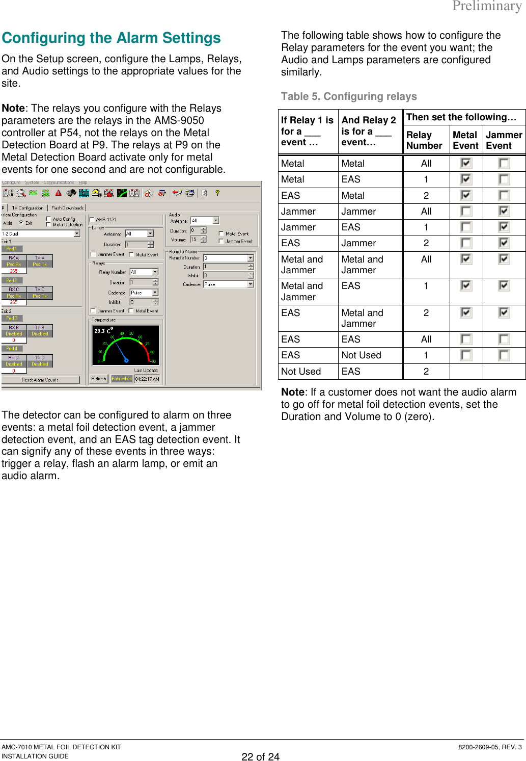 Preliminary AMC-7010 METAL FOIL DETECTION KIT  8200-2609-05, REV. 3 INSTALLATION GUIDE 22 of 24 Configuring the Alarm Settings On the Setup screen, configure the Lamps, Relays, and Audio settings to the appropriate values for the site. Note: The relays you configure with the Relays parameters are the relays in the AMS-9050 controller at P54, not the relays on the Metal Detection Board at P9. The relays at P9 on the Metal Detection Board activate only for metal events for one second and are not configurable.   The detector can be configured to alarm on three events: a metal foil detection event, a jammer detection event, and an EAS tag detection event. It can signify any of these events in three ways: trigger a relay, flash an alarm lamp, or emit an audio alarm.  The following table shows how to configure the Relay parameters for the event you want; the Audio and Lamps parameters are configured similarly. Table 5. Configuring relays If Relay 1 is for a ___ event … And Relay 2 is for a ___ event… Then set the following… Relay Number Metal Event Jammer Event Metal Metal All   Metal EAS 1   EAS  Metal 2   Jammer Jammer All   Jammer EAS 1   EAS Jammer 2   Metal and Jammer Metal and Jammer All   Metal and Jammer EAS 1   EAS Metal and Jammer 2   EAS EAS All   EAS Not Used 1   Not Used EAS 2   Note: If a customer does not want the audio alarm to go off for metal foil detection events, set the Duration and Volume to 0 (zero).  