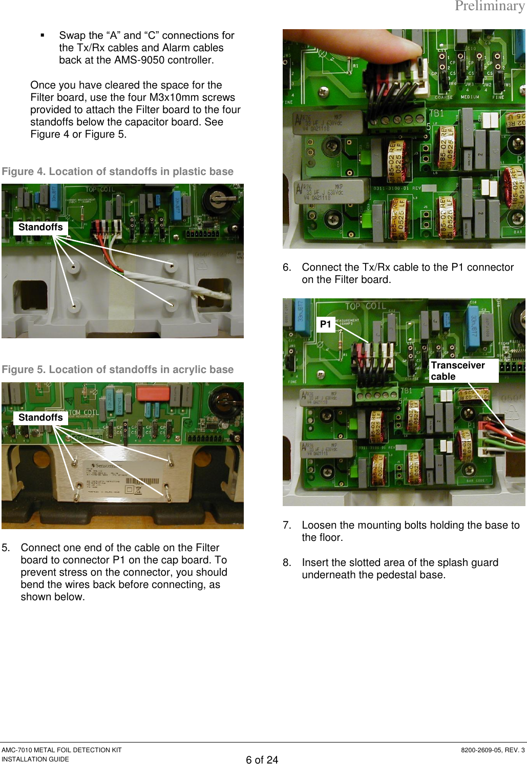 Preliminary AMC-7010 METAL FOIL DETECTION KIT  8200-2609-05, REV. 3 INSTALLATION GUIDE 6 of 24  Swap the “A” and “C” connections for the Tx/Rx cables and Alarm cables back at the AMS-9050 controller.  Once you have cleared the space for the Filter board, use the four M3x10mm screws provided to attach the Filter board to the four standoffs below the capacitor board. See Figure 4 or Figure 5. Figure 4. Location of standoffs in plastic base  Figure 5. Location of standoffs in acrylic base  5.  Connect one end of the cable on the Filter board to connector P1 on the cap board. To prevent stress on the connector, you should bend the wires back before connecting, as shown below.  6.  Connect the Tx/Rx cable to the P1 connector on the Filter board.  7.  Loosen the mounting bolts holding the base to the floor. 8.  Insert the slotted area of the splash guard underneath the pedestal base. Transceiver cable P1 Standoffs Standoffs 