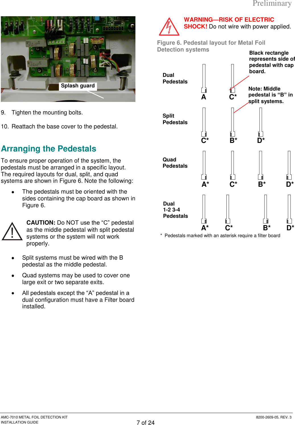 Preliminary AMC-7010 METAL FOIL DETECTION KIT  8200-2609-05, REV. 3 INSTALLATION GUIDE 7 of 24  9.  Tighten the mounting bolts. 10. Reattach the base cover to the pedestal. Arranging the Pedestals To ensure proper operation of the system, the pedestals must be arranged in a specific layout. The required layouts for dual, split, and quad systems are shown in Figure 6. Note the following:    The pedestals must be oriented with the sides containing the cap board as shown in Figure 6. CAUTION: Do NOT use the “C” pedestal as the middle pedestal with split pedestal systems or the system will not work properly.   Split systems must be wired with the B pedestal as the middle pedestal.   Quad systems may be used to cover one large exit or two separate exits.  All pedestals except the “A” pedestal in a dual configuration must have a Filter board installed. WARNING—RISK OF ELECTRIC SHOCK! Do not wire with power applied. Figure 6. Pedestal layout for Metal Foil Detection systems    A C* Dual Pedestals C* B* D* Split Pedestals A* C* B* D* Quad Pedestals Splash guard A* C* B* D* Dual 1-2 3-4 Pedestals *  Pedestals marked with an asterisk require a filter board Note: Middle pedestal is ―B‖ in split systems. Black rectangle represents side of pedestal with cap board. 