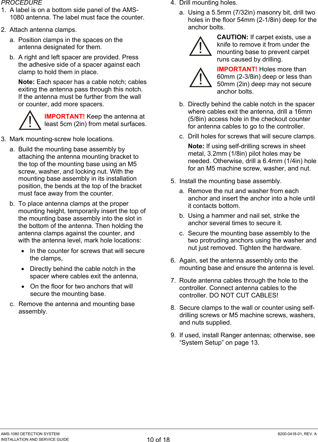  AMS-1080 DETECTION SYSTEM  8200-0418-01, REV. A INSTALLATION AND SERVICE GUIDE 10 of 18 PROCEDURE 1.  A label is on a bottom side panel of the AMS-1080 antenna. The label must face the counter. 2.  Attach antenna clamps. a.  Position clamps in the spaces on the antenna designated for them. b.  A right and left spacer are provided. Press the adhesive side of a spacer against each clamp to hold them in place. Note: Each spacer has a cable notch; cables exiting the antenna pass through this notch. If the antenna must be further from the wall or counter, add more spacers. IMPORTANT! Keep the antenna at least 5cm (2in) from metal surfaces. 3.  Mark mounting-screw hole locations. a.  Build the mounting base assembly by attaching the antenna mounting bracket to the top of the mounting base using an M5 screw, washer, and locking nut. With the mounting base assembly in its installation position, the bends at the top of the bracket must face away from the counter. b.  To place antenna clamps at the proper mounting height, temporarily insert the top of the mounting base assembly into the slot in the bottom of the antenna. Then holding the antenna clamps against the counter, and with the antenna level, mark hole locations: •  In the counter for screws that will secure the clamps, •  Directly behind the cable notch in the spacer where cables exit the antenna, •  On the floor for two anchors that will secure the mounting base. c.  Remove the antenna and mounting base assembly. 4.  Drill mounting holes. a.  Using a 5.5mm (7/32in) masonry bit, drill two holes in the floor 54mm (2-1/8in) deep for the anchor bolts. CAUTION: If carpet exists, use a knife to remove it from under the mounting base to prevent carpet runs caused by drilling. IMPORTANT! Holes more than 60mm (2-3/8in) deep or less than 50mm (2in) deep may not secure anchor bolts. b.  Directly behind the cable notch in the spacer where cables exit the antenna, drill a 16mm (5/8in) access hole in the checkout counter for antenna cables to go to the controller. c.  Drill holes for screws that will secure clamps. Note: If using self-drilling screws in sheet metal, 3.2mm (1/8in) pilot holes may be needed. Otherwise, drill a 6.4mm (1/4in) hole for an M5 machine screw, washer, and nut. 5.  Install the mounting base assembly. a.  Remove the nut and washer from each anchor and insert the anchor into a hole until it contacts bottom. b.  Using a hammer and nail set, strike the anchor several times to secure it. c.  Secure the mounting base assembly to the two protruding anchors using the washer and nut just removed. Tighten the hardware. 6.  Again, set the antenna assembly onto the mounting base and ensure the antenna is level. 7.  Route antenna cables through the hole to the controller. Connect antenna cables to the controller. DO NOT CUT CABLES! 8.  Secure clamps to the wall or counter using self-drilling screws or M5 machine screws, washers, and nuts supplied. 9.  If used, install Ranger antennas; otherwise, see “System Setup” on page 13. 