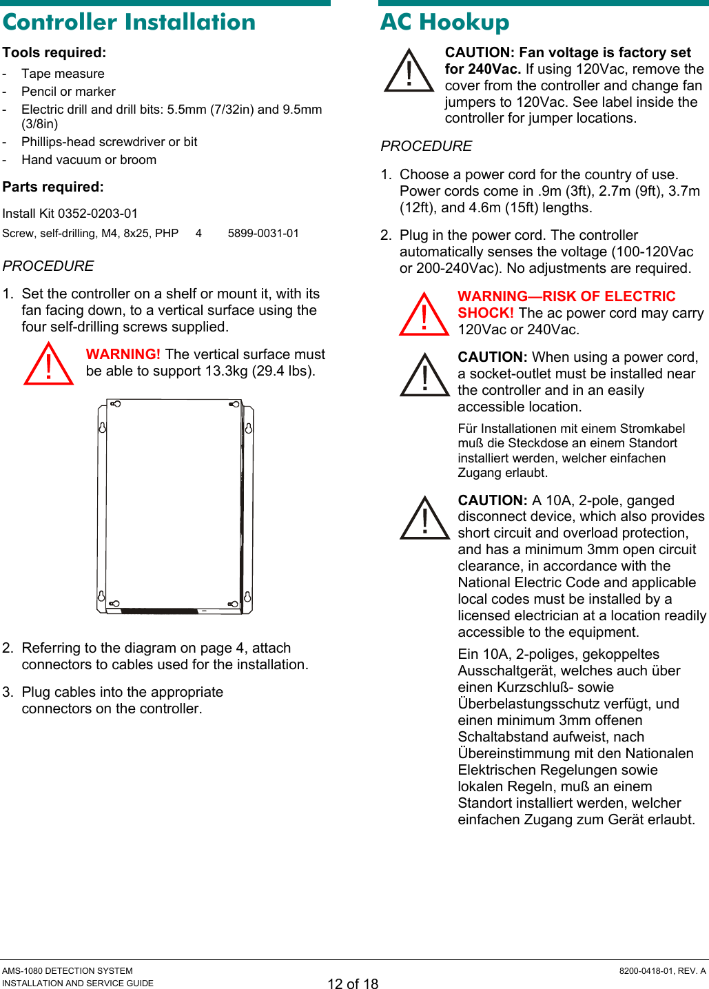  AMS-1080 DETECTION SYSTEM  8200-0418-01, REV. A INSTALLATION AND SERVICE GUIDE 12 of 18 Controller Installation Tools required: - Tape measure -  Pencil or marker -  Electric drill and drill bits: 5.5mm (7/32in) and 9.5mm (3/8in) -  Phillips-head screwdriver or bit -  Hand vacuum or broom Parts required:  Install Kit 0352-0203-01 Screw, self-drilling, M4, 8x25, PHP  4  5899-0031-01 PROCEDURE 1.  Set the controller on a shelf or mount it, with its fan facing down, to a vertical surface using the four self-drilling screws supplied. WARNING! The vertical surface must be able to support 13.3kg (29.4 lbs).  2.  Referring to the diagram on page 4, attach connectors to cables used for the installation. 3.  Plug cables into the appropriate  connectors on the controller. AC Hookup CAUTION: Fan voltage is factory set for 240Vac. If using 120Vac, remove the cover from the controller and change fan jumpers to 120Vac. See label inside the controller for jumper locations. PROCEDURE 1.  Choose a power cord for the country of use. Power cords come in .9m (3ft), 2.7m (9ft), 3.7m (12ft), and 4.6m (15ft) lengths. 2.  Plug in the power cord. The controller automatically senses the voltage (100-120Vac or 200-240Vac). No adjustments are required. WARNING—RISK OF ELECTRIC SHOCK! The ac power cord may carry 120Vac or 240Vac. CAUTION: When using a power cord, a socket-outlet must be installed near the controller and in an easily accessible location. Für Installationen mit einem Stromkabel muß die Steckdose an einem Standort installiert werden, welcher einfachen Zugang erlaubt. CAUTION: A 10A, 2-pole, ganged disconnect device, which also provides short circuit and overload protection, and has a minimum 3mm open circuit clearance, in accordance with the National Electric Code and applicable local codes must be installed by a licensed electrician at a location readily accessible to the equipment. Ein 10A, 2-poliges, gekoppeltes Ausschaltgerät, welches auch über einen Kurzschluß- sowie Überbelastungsschutz verfügt, und einen minimum 3mm offenen Schaltabstand aufweist, nach Übereinstimmung mit den Nationalen Elektrischen Regelungen sowie lokalen Regeln, muß an einem Standort installiert werden, welcher einfachen Zugang zum Gerät erlaubt.   