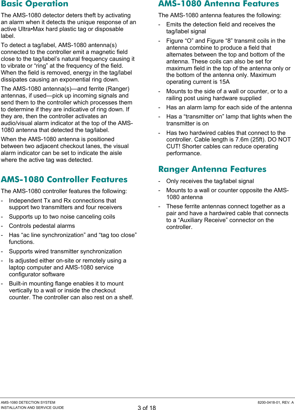  AMS-1080 DETECTION SYSTEM  8200-0418-01, REV. A INSTALLATION AND SERVICE GUIDE 3 of 18 Basic Operation The AMS-1080 detector deters theft by activating an alarm when it detects the unique response of an active Ultra•Max hard plastic tag or disposable label. To detect a tag/label, AMS-1080 antenna(s) connected to the controller emit a magnetic field close to the tag/label’s natural frequency causing it to vibrate or “ring” at the frequency of the field. When the field is removed, energy in the tag/label dissipates causing an exponential ring down. The AMS-1080 antenna(s)—and ferrite (Ranger) antennas, if used—pick up incoming signals and send them to the controller which processes them to determine if they are indicative of ring down. If they are, then the controller activates an audio/visual alarm indicator at the top of the AMS-1080 antenna that detected the tag/label. When the AMS-1080 antenna is positioned between two adjacent checkout lanes, the visual alarm indicator can be set to indicate the aisle where the active tag was detected. AMS-1080 Controller Features The AMS-1080 controller features the following: -  Independent Tx and Rx connections that  support two transmitters and four receivers -  Supports up to two noise canceling coils -  Controls pedestal alarms -  Has “ac line synchronization” and “tag too close” functions. -  Supports wired transmitter synchronization -  Is adjusted either on-site or remotely using a laptop computer and AMS-1080 service configurator software -  Built-in mounting flange enables it to mount vertically to a wall or inside the checkout counter. The controller can also rest on a shelf. AMS-1080 Antenna Features The AMS-1080 antenna features the following: -  Emits the detection field and receives the tag/label signal -  Figure “O” and Figure “8” transmit coils in the antenna combine to produce a field that alternates between the top and bottom of the antenna. These coils can also be set for maximum field in the top of the antenna only or the bottom of the antenna only. Maximum operating current is 15A -  Mounts to the side of a wall or counter, or to a railing post using hardware supplied -  Has an alarm lamp for each side of the antenna -  Has a “transmitter on” lamp that lights when the transmitter is on -  Has two hardwired cables that connect to the controller. Cable length is 7.6m (25ft). DO NOT CUT! Shorter cables can reduce operating performance. Ranger Antenna Features -  Only receives the tag/label signal -  Mounts to a wall or counter opposite the AMS-1080 antenna -  These ferrite antennas connect together as a pair and have a hardwired cable that connects to a “Auxiliary Receive” connector on the controller. 