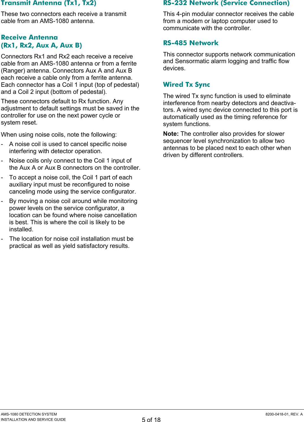  AMS-1080 DETECTION SYSTEM  8200-0418-01, REV. A INSTALLATION AND SERVICE GUIDE 5 of 18 Transmit Antenna (Tx1, Tx2) These two connectors each receive a transmit cable from an AMS-1080 antenna. Receive Antenna (Rx1, Rx2, Aux A, Aux B) Connectors Rx1 and Rx2 each receive a receive cable from an AMS-1080 antenna or from a ferrite (Ranger) antenna. Connectors Aux A and Aux B each receive a cable only from a ferrite antenna. Each connector has a Coil 1 input (top of pedestal) and a Coil 2 input (bottom of pedestal). These connectors default to Rx function. Any adjustment to default settings must be saved in the controller for use on the next power cycle or system reset. When using noise coils, note the following: -  A noise coil is used to cancel specific noise interfering with detector operation. -  Noise coils only connect to the Coil 1 input of the Aux A or Aux B connectors on the controller. -  To accept a noise coil, the Coil 1 part of each auxiliary input must be reconfigured to noise canceling mode using the service configurator. -  By moving a noise coil around while monitoring power levels on the service configurator, a location can be found where noise cancellation is best. This is where the coil is likely to be installed. -  The location for noise coil installation must be practical as well as yield satisfactory results. RS-232 Network (Service Connection) This 4-pin modular connector receives the cable from a modem or laptop computer used to communicate with the controller. RS-485 Network This connector supports network communication and Sensormatic alarm logging and traffic flow devices. Wired Tx Sync The wired Tx sync function is used to eliminate interference from nearby detectors and deactiva-tors. A wired sync device connected to this port is automatically used as the timing reference for system functions. Note: The controller also provides for slower sequencer level synchronization to allow two antennas to be placed next to each other when driven by different controllers. 